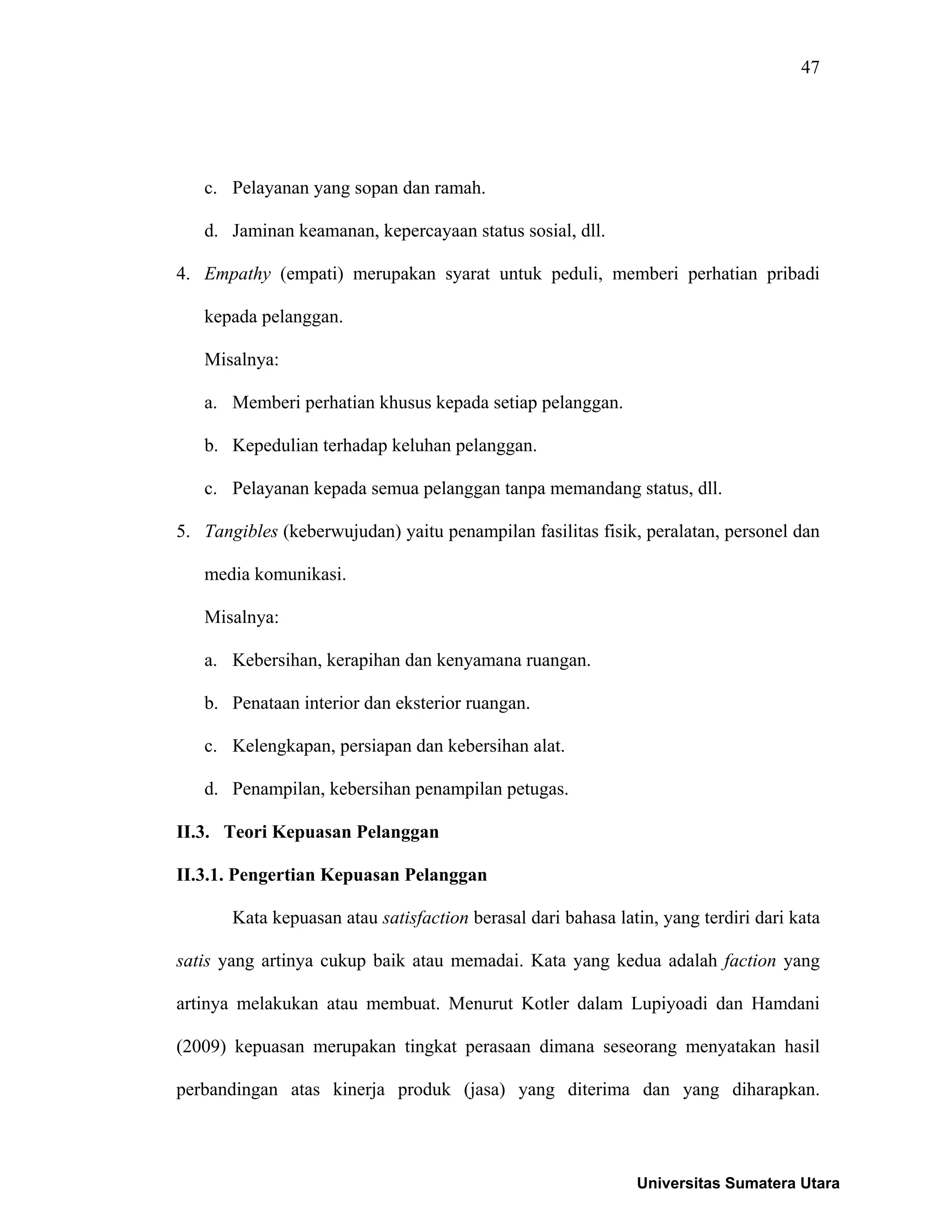 47
c. Pelayanan yang sopan dan ramah.
d. Jaminan keamanan, kepercayaan status sosial, dll.
4. Empathy (empati) merupakan syarat untuk peduli, memberi perhatian pribadi
kepada pelanggan.
Misalnya:
a. Memberi perhatian khusus kepada setiap pelanggan.
b. Kepedulian terhadap keluhan pelanggan.
c. Pelayanan kepada semua pelanggan tanpa memandang status, dll.
5. Tangibles (keberwujudan) yaitu penampilan fasilitas fisik, peralatan, personel dan
media komunikasi.
Misalnya:
a. Kebersihan, kerapihan dan kenyamana ruangan.
b. Penataan interior dan eksterior ruangan.
c. Kelengkapan, persiapan dan kebersihan alat.
d. Penampilan, kebersihan penampilan petugas.
II.3. Teori Kepuasan Pelanggan
II.3.1. Pengertian Kepuasan Pelanggan
Kata kepuasan atau satisfaction berasal dari bahasa latin, yang terdiri dari kata
satis yang artinya cukup baik atau memadai. Kata yang kedua adalah faction yang
artinya melakukan atau membuat. Menurut Kotler dalam Lupiyoadi dan Hamdani
(2009) kepuasan merupakan tingkat perasaan dimana seseorang menyatakan hasil
perbandingan atas kinerja produk (jasa) yang diterima dan yang diharapkan.
Universitas Sumatera Utara
 