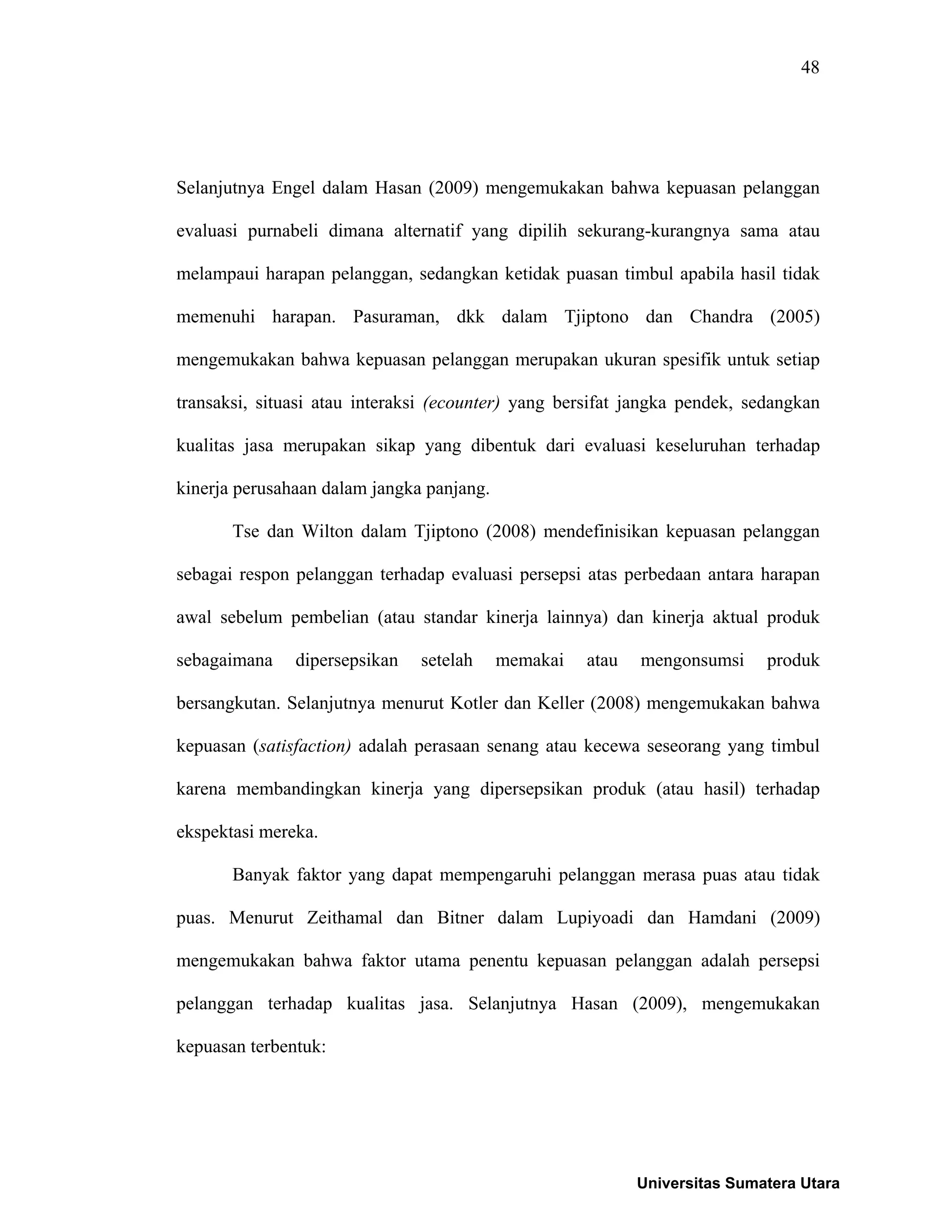 48
Selanjutnya Engel dalam Hasan (2009) mengemukakan bahwa kepuasan pelanggan
evaluasi purnabeli dimana alternatif yang dipilih sekurang-kurangnya sama atau
melampaui harapan pelanggan, sedangkan ketidak puasan timbul apabila hasil tidak
memenuhi harapan. Pasuraman, dkk dalam Tjiptono dan Chandra (2005)
mengemukakan bahwa kepuasan pelanggan merupakan ukuran spesifik untuk setiap
transaksi, situasi atau interaksi (ecounter) yang bersifat jangka pendek, sedangkan
kualitas jasa merupakan sikap yang dibentuk dari evaluasi keseluruhan terhadap
kinerja perusahaan dalam jangka panjang.
Tse dan Wilton dalam Tjiptono (2008) mendefinisikan kepuasan pelanggan
sebagai respon pelanggan terhadap evaluasi persepsi atas perbedaan antara harapan
awal sebelum pembelian (atau standar kinerja lainnya) dan kinerja aktual produk
sebagaimana dipersepsikan setelah memakai atau mengonsumsi produk
bersangkutan. Selanjutnya menurut Kotler dan Keller (2008) mengemukakan bahwa
kepuasan (satisfaction) adalah perasaan senang atau kecewa seseorang yang timbul
karena membandingkan kinerja yang dipersepsikan produk (atau hasil) terhadap
ekspektasi mereka.
Banyak faktor yang dapat mempengaruhi pelanggan merasa puas atau tidak
puas. Menurut Zeithamal dan Bitner dalam Lupiyoadi dan Hamdani (2009)
mengemukakan bahwa faktor utama penentu kepuasan pelanggan adalah persepsi
pelanggan terhadap kualitas jasa. Selanjutnya Hasan (2009), mengemukakan
kepuasan terbentuk:
Universitas Sumatera Utara
 