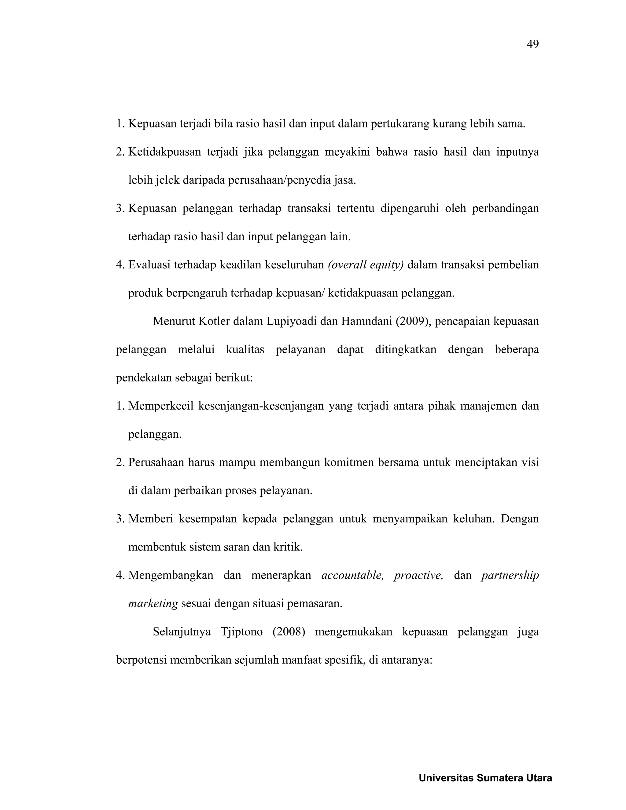49
1. Kepuasan terjadi bila rasio hasil dan input dalam pertukarang kurang lebih sama.
2. Ketidakpuasan terjadi jika pelanggan meyakini bahwa rasio hasil dan inputnya
lebih jelek daripada perusahaan/penyedia jasa.
3. Kepuasan pelanggan terhadap transaksi tertentu dipengaruhi oleh perbandingan
terhadap rasio hasil dan input pelanggan lain.
4. Evaluasi terhadap keadilan keseluruhan (overall equity) dalam transaksi pembelian
produk berpengaruh terhadap kepuasan/ ketidakpuasan pelanggan.
Menurut Kotler dalam Lupiyoadi dan Hamndani (2009), pencapaian kepuasan
pelanggan melalui kualitas pelayanan dapat ditingkatkan dengan beberapa
pendekatan sebagai berikut:
1. Memperkecil kesenjangan-kesenjangan yang terjadi antara pihak manajemen dan
pelanggan.
2. Perusahaan harus mampu membangun komitmen bersama untuk menciptakan visi
di dalam perbaikan proses pelayanan.
3. Memberi kesempatan kepada pelanggan untuk menyampaikan keluhan. Dengan
membentuk sistem saran dan kritik.
4. Mengembangkan dan menerapkan accountable, proactive, dan partnership
marketing sesuai dengan situasi pemasaran.
Selanjutnya Tjiptono (2008) mengemukakan kepuasan pelanggan juga
berpotensi memberikan sejumlah manfaat spesifik, di antaranya:
Universitas Sumatera Utara
 