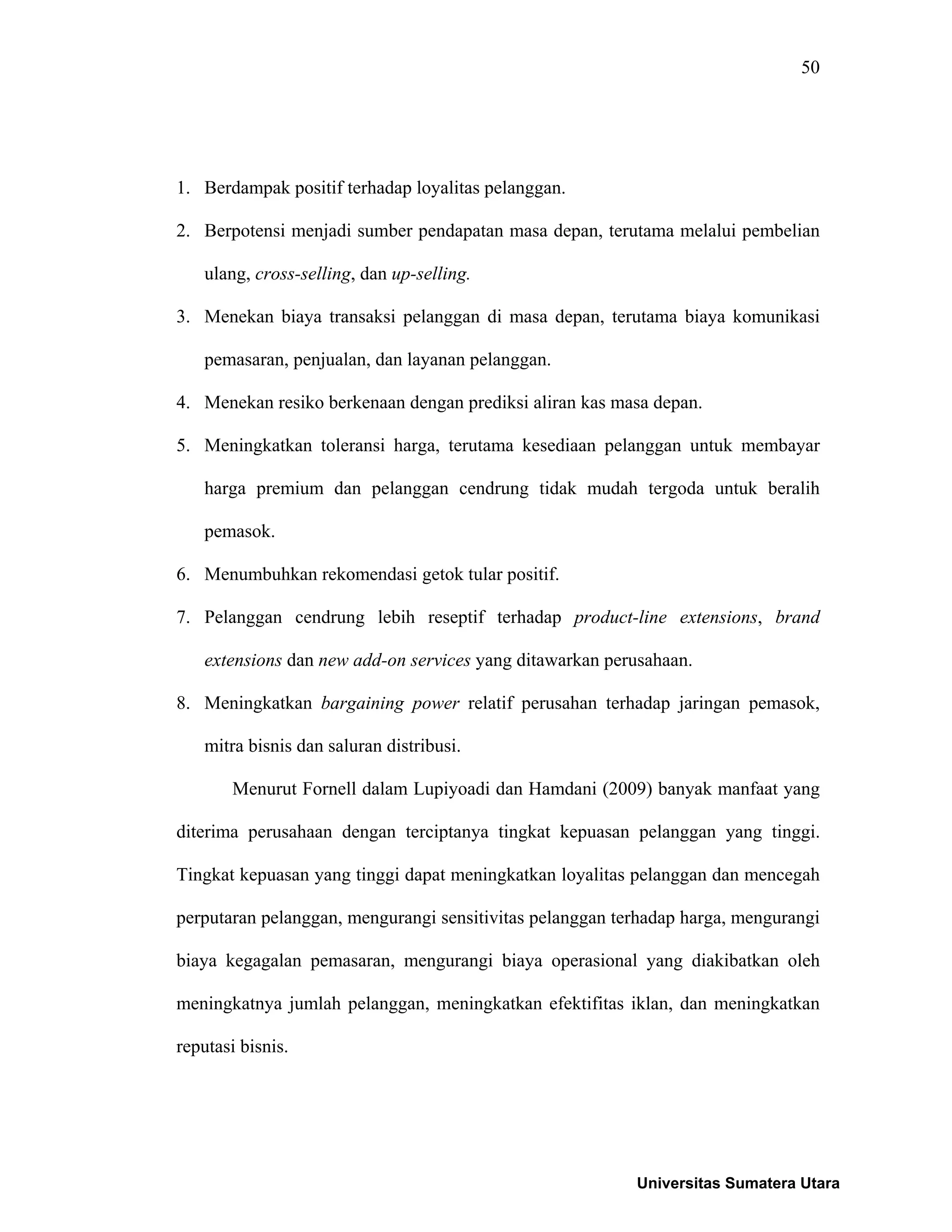 50
1. Berdampak positif terhadap loyalitas pelanggan.
2. Berpotensi menjadi sumber pendapatan masa depan, terutama melalui pembelian
ulang, cross-selling, dan up-selling.
3. Menekan biaya transaksi pelanggan di masa depan, terutama biaya komunikasi
pemasaran, penjualan, dan layanan pelanggan.
4. Menekan resiko berkenaan dengan prediksi aliran kas masa depan.
5. Meningkatkan toleransi harga, terutama kesediaan pelanggan untuk membayar
harga premium dan pelanggan cendrung tidak mudah tergoda untuk beralih
pemasok.
6. Menumbuhkan rekomendasi getok tular positif.
7. Pelanggan cendrung lebih reseptif terhadap product-line extensions, brand
extensions dan new add-on services yang ditawarkan perusahaan.
8. Meningkatkan bargaining power relatif perusahan terhadap jaringan pemasok,
mitra bisnis dan saluran distribusi.
Menurut Fornell dalam Lupiyoadi dan Hamdani (2009) banyak manfaat yang
diterima perusahaan dengan terciptanya tingkat kepuasan pelanggan yang tinggi.
Tingkat kepuasan yang tinggi dapat meningkatkan loyalitas pelanggan dan mencegah
perputaran pelanggan, mengurangi sensitivitas pelanggan terhadap harga, mengurangi
biaya kegagalan pemasaran, mengurangi biaya operasional yang diakibatkan oleh
meningkatnya jumlah pelanggan, meningkatkan efektifitas iklan, dan meningkatkan
reputasi bisnis.
Universitas Sumatera Utara
 