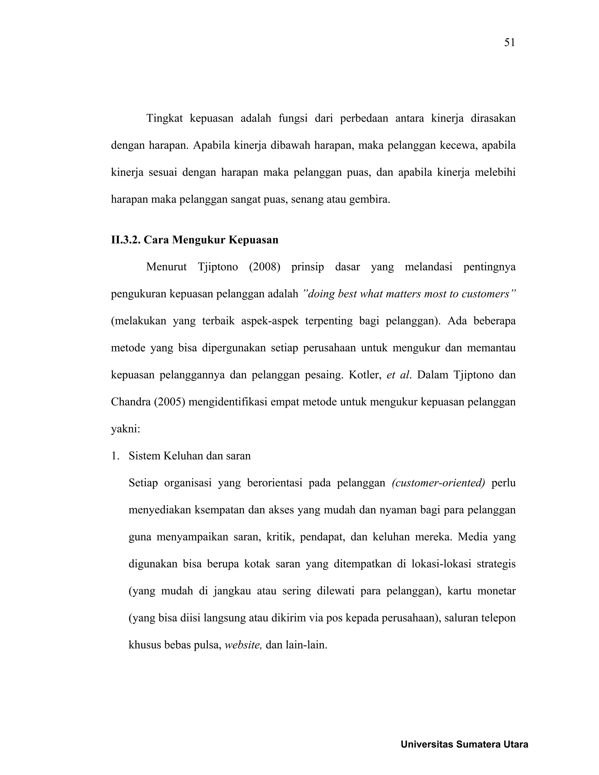 51
Tingkat kepuasan adalah fungsi dari perbedaan antara kinerja dirasakan
dengan harapan. Apabila kinerja dibawah harapan, maka pelanggan kecewa, apabila
kinerja sesuai dengan harapan maka pelanggan puas, dan apabila kinerja melebihi
harapan maka pelanggan sangat puas, senang atau gembira.
II.3.2. Cara Mengukur Kepuasan
Menurut Tjiptono (2008) prinsip dasar yang melandasi pentingnya
pengukuran kepuasan pelanggan adalah ”doing best what matters most to customers”
(melakukan yang terbaik aspek-aspek terpenting bagi pelanggan). Ada beberapa
metode yang bisa dipergunakan setiap perusahaan untuk mengukur dan memantau
kepuasan pelanggannya dan pelanggan pesaing. Kotler, et al. Dalam Tjiptono dan
Chandra (2005) mengidentifikasi empat metode untuk mengukur kepuasan pelanggan
yakni:
1. Sistem Keluhan dan saran
Setiap organisasi yang berorientasi pada pelanggan (customer-oriented) perlu
menyediakan ksempatan dan akses yang mudah dan nyaman bagi para pelanggan
guna menyampaikan saran, kritik, pendapat, dan keluhan mereka. Media yang
digunakan bisa berupa kotak saran yang ditempatkan di lokasi-lokasi strategis
(yang mudah di jangkau atau sering dilewati para pelanggan), kartu monetar
(yang bisa diisi langsung atau dikirim via pos kepada perusahaan), saluran telepon
khusus bebas pulsa, website, dan lain-lain.
Universitas Sumatera Utara
 
