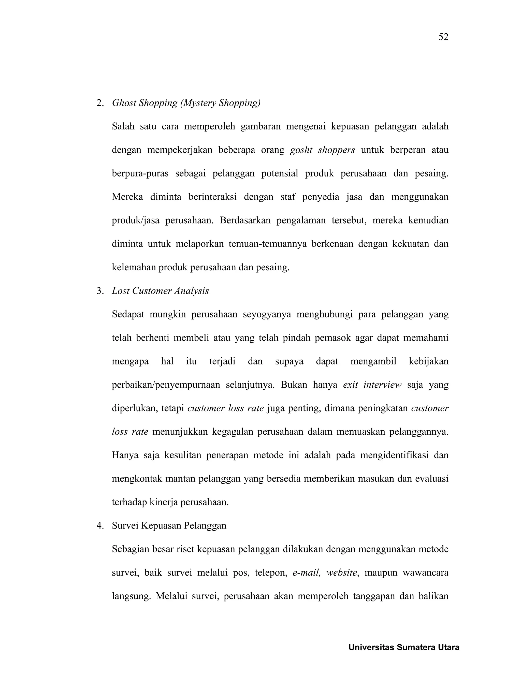52
2. Ghost Shopping (Mystery Shopping)
Salah satu cara memperoleh gambaran mengenai kepuasan pelanggan adalah
dengan mempekerjakan beberapa orang gosht shoppers untuk berperan atau
berpura-puras sebagai pelanggan potensial produk perusahaan dan pesaing.
Mereka diminta berinteraksi dengan staf penyedia jasa dan menggunakan
produk/jasa perusahaan. Berdasarkan pengalaman tersebut, mereka kemudian
diminta untuk melaporkan temuan-temuannya berkenaan dengan kekuatan dan
kelemahan produk perusahaan dan pesaing.
3. Lost Customer Analysis
Sedapat mungkin perusahaan seyogyanya menghubungi para pelanggan yang
telah berhenti membeli atau yang telah pindah pemasok agar dapat memahami
mengapa hal itu terjadi dan supaya dapat mengambil kebijakan
perbaikan/penyempurnaan selanjutnya. Bukan hanya exit interview saja yang
diperlukan, tetapi customer loss rate juga penting, dimana peningkatan customer
loss rate menunjukkan kegagalan perusahaan dalam memuaskan pelanggannya.
Hanya saja kesulitan penerapan metode ini adalah pada mengidentifikasi dan
mengkontak mantan pelanggan yang bersedia memberikan masukan dan evaluasi
terhadap kinerja perusahaan.
4. Survei Kepuasan Pelanggan
Sebagian besar riset kepuasan pelanggan dilakukan dengan menggunakan metode
survei, baik survei melalui pos, telepon, e-mail, website, maupun wawancara
langsung. Melalui survei, perusahaan akan memperoleh tanggapan dan balikan
Universitas Sumatera Utara
 