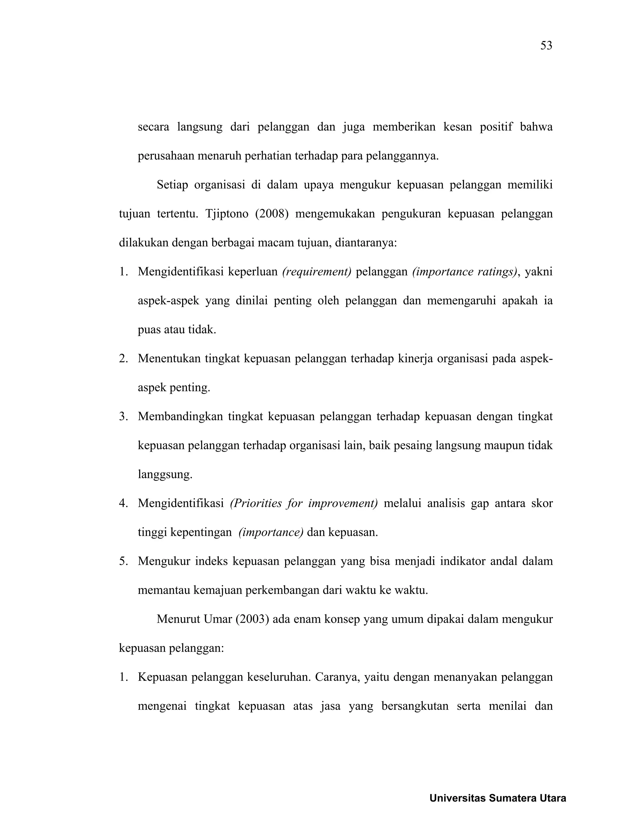 53
secara langsung dari pelanggan dan juga memberikan kesan positif bahwa
perusahaan menaruh perhatian terhadap para pelanggannya.
Setiap organisasi di dalam upaya mengukur kepuasan pelanggan memiliki
tujuan tertentu. Tjiptono (2008) mengemukakan pengukuran kepuasan pelanggan
dilakukan dengan berbagai macam tujuan, diantaranya:
1. Mengidentifikasi keperluan (requirement) pelanggan (importance ratings), yakni
aspek-aspek yang dinilai penting oleh pelanggan dan memengaruhi apakah ia
puas atau tidak.
2. Menentukan tingkat kepuasan pelanggan terhadap kinerja organisasi pada aspek-
aspek penting.
3. Membandingkan tingkat kepuasan pelanggan terhadap kepuasan dengan tingkat
kepuasan pelanggan terhadap organisasi lain, baik pesaing langsung maupun tidak
langgsung.
4. Mengidentifikasi (Priorities for improvement) melalui analisis gap antara skor
tinggi kepentingan (importance) dan kepuasan.
5. Mengukur indeks kepuasan pelanggan yang bisa menjadi indikator andal dalam
memantau kemajuan perkembangan dari waktu ke waktu.
Menurut Umar (2003) ada enam konsep yang umum dipakai dalam mengukur
kepuasan pelanggan:
1. Kepuasan pelanggan keseluruhan. Caranya, yaitu dengan menanyakan pelanggan
mengenai tingkat kepuasan atas jasa yang bersangkutan serta menilai dan
Universitas Sumatera Utara
 