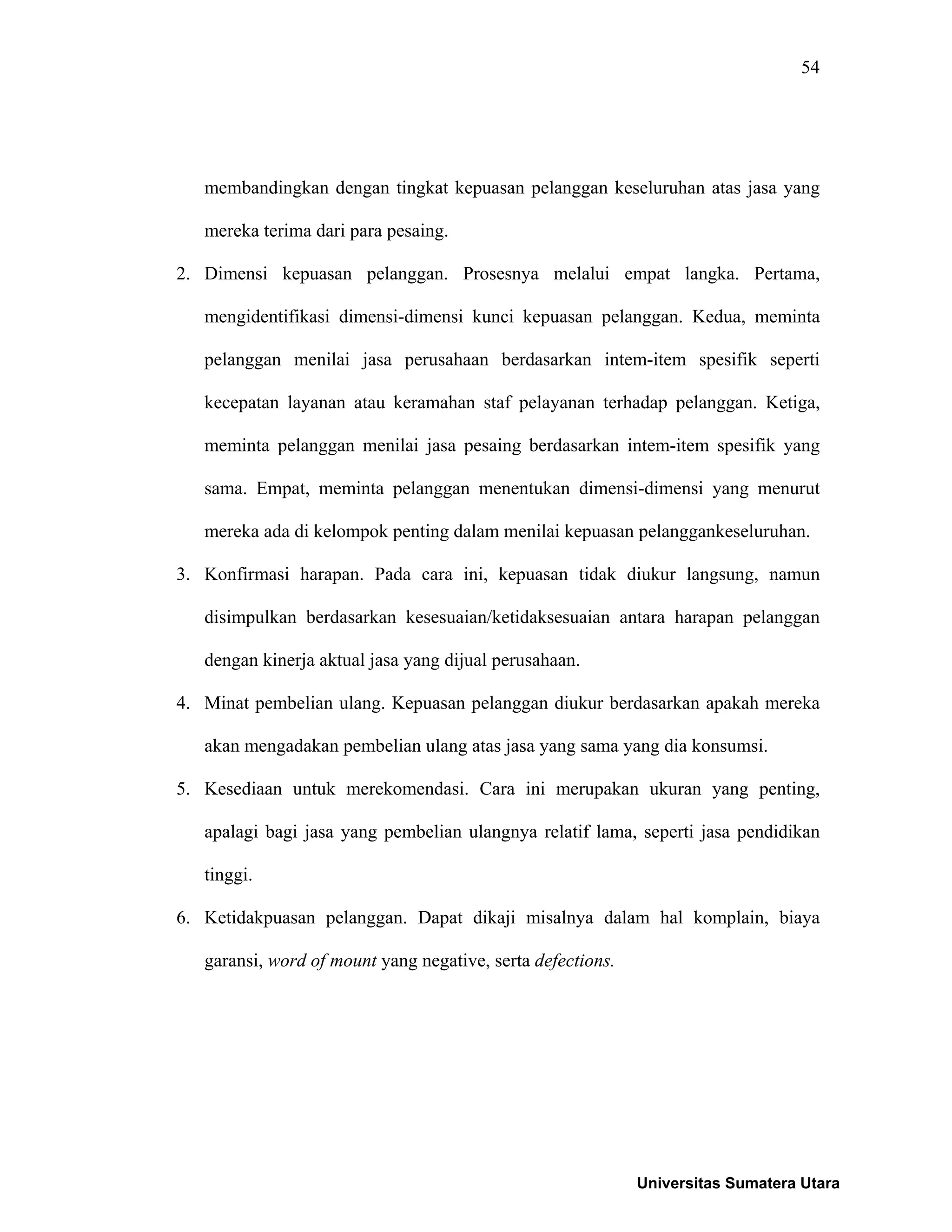 54
membandingkan dengan tingkat kepuasan pelanggan keseluruhan atas jasa yang
mereka terima dari para pesaing.
2. Dimensi kepuasan pelanggan. Prosesnya melalui empat langka. Pertama,
mengidentifikasi dimensi-dimensi kunci kepuasan pelanggan. Kedua, meminta
pelanggan menilai jasa perusahaan berdasarkan intem-item spesifik seperti
kecepatan layanan atau keramahan staf pelayanan terhadap pelanggan. Ketiga,
meminta pelanggan menilai jasa pesaing berdasarkan intem-item spesifik yang
sama. Empat, meminta pelanggan menentukan dimensi-dimensi yang menurut
mereka ada di kelompok penting dalam menilai kepuasan pelanggankeseluruhan.
3. Konfirmasi harapan. Pada cara ini, kepuasan tidak diukur langsung, namun
disimpulkan berdasarkan kesesuaian/ketidaksesuaian antara harapan pelanggan
dengan kinerja aktual jasa yang dijual perusahaan.
4. Minat pembelian ulang. Kepuasan pelanggan diukur berdasarkan apakah mereka
akan mengadakan pembelian ulang atas jasa yang sama yang dia konsumsi.
5. Kesediaan untuk merekomendasi. Cara ini merupakan ukuran yang penting,
apalagi bagi jasa yang pembelian ulangnya relatif lama, seperti jasa pendidikan
tinggi.
6. Ketidakpuasan pelanggan. Dapat dikaji misalnya dalam hal komplain, biaya
garansi, word of mount yang negative, serta defections.
Universitas Sumatera Utara
 