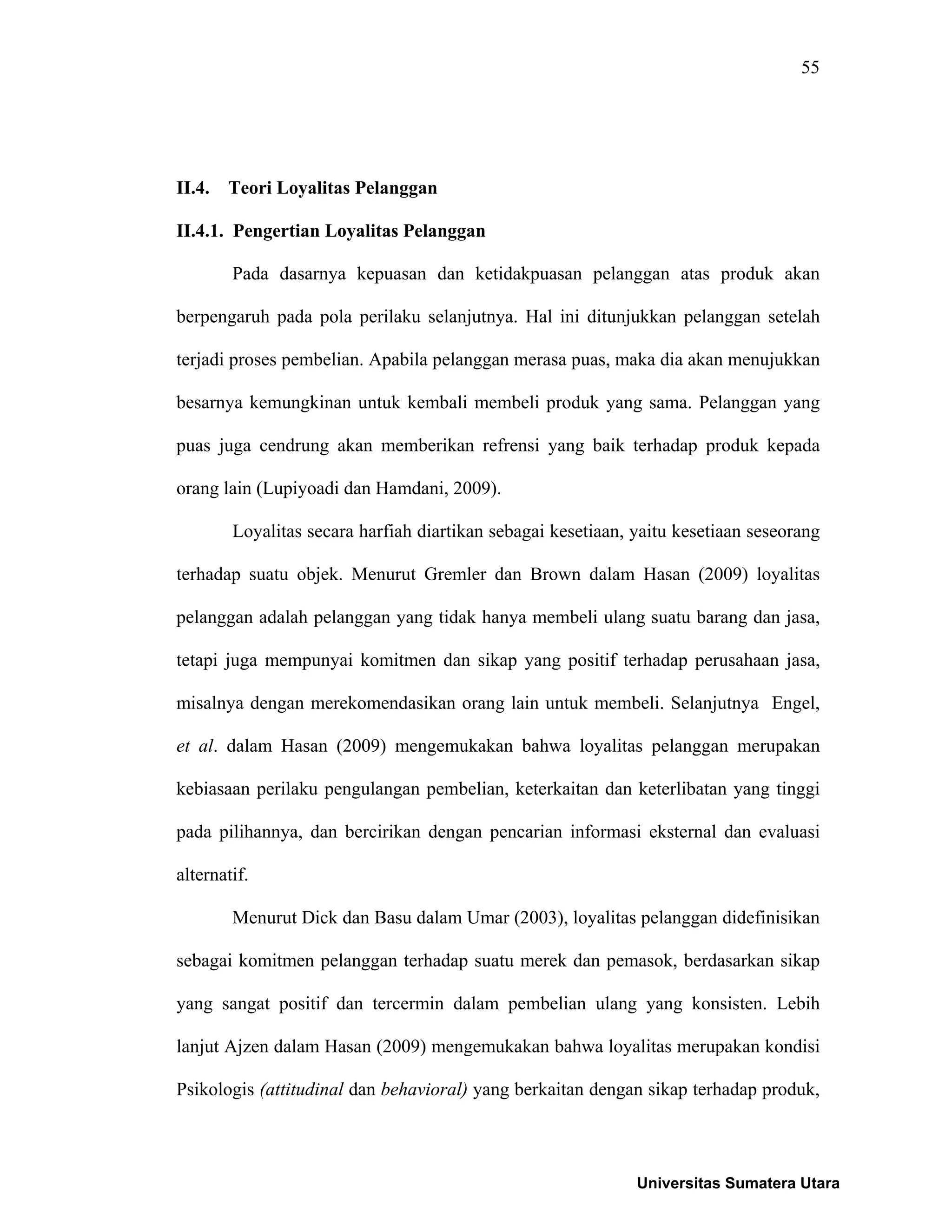 55
II.4. Teori Loyalitas Pelanggan
II.4.1. Pengertian Loyalitas Pelanggan
Pada dasarnya kepuasan dan ketidakpuasan pelanggan atas produk akan
berpengaruh pada pola perilaku selanjutnya. Hal ini ditunjukkan pelanggan setelah
terjadi proses pembelian. Apabila pelanggan merasa puas, maka dia akan menujukkan
besarnya kemungkinan untuk kembali membeli produk yang sama. Pelanggan yang
puas juga cendrung akan memberikan refrensi yang baik terhadap produk kepada
orang lain (Lupiyoadi dan Hamdani, 2009).
Loyalitas secara harfiah diartikan sebagai kesetiaan, yaitu kesetiaan seseorang
terhadap suatu objek. Menurut Gremler dan Brown dalam Hasan (2009) loyalitas
pelanggan adalah pelanggan yang tidak hanya membeli ulang suatu barang dan jasa,
tetapi juga mempunyai komitmen dan sikap yang positif terhadap perusahaan jasa,
misalnya dengan merekomendasikan orang lain untuk membeli. Selanjutnya Engel,
et al. dalam Hasan (2009) mengemukakan bahwa loyalitas pelanggan merupakan
kebiasaan perilaku pengulangan pembelian, keterkaitan dan keterlibatan yang tinggi
pada pilihannya, dan bercirikan dengan pencarian informasi eksternal dan evaluasi
alternatif.
Menurut Dick dan Basu dalam Umar (2003), loyalitas pelanggan didefinisikan
sebagai komitmen pelanggan terhadap suatu merek dan pemasok, berdasarkan sikap
yang sangat positif dan tercermin dalam pembelian ulang yang konsisten. Lebih
lanjut Ajzen dalam Hasan (2009) mengemukakan bahwa loyalitas merupakan kondisi
Psikologis (attitudinal dan behavioral) yang berkaitan dengan sikap terhadap produk,
Universitas Sumatera Utara
 
