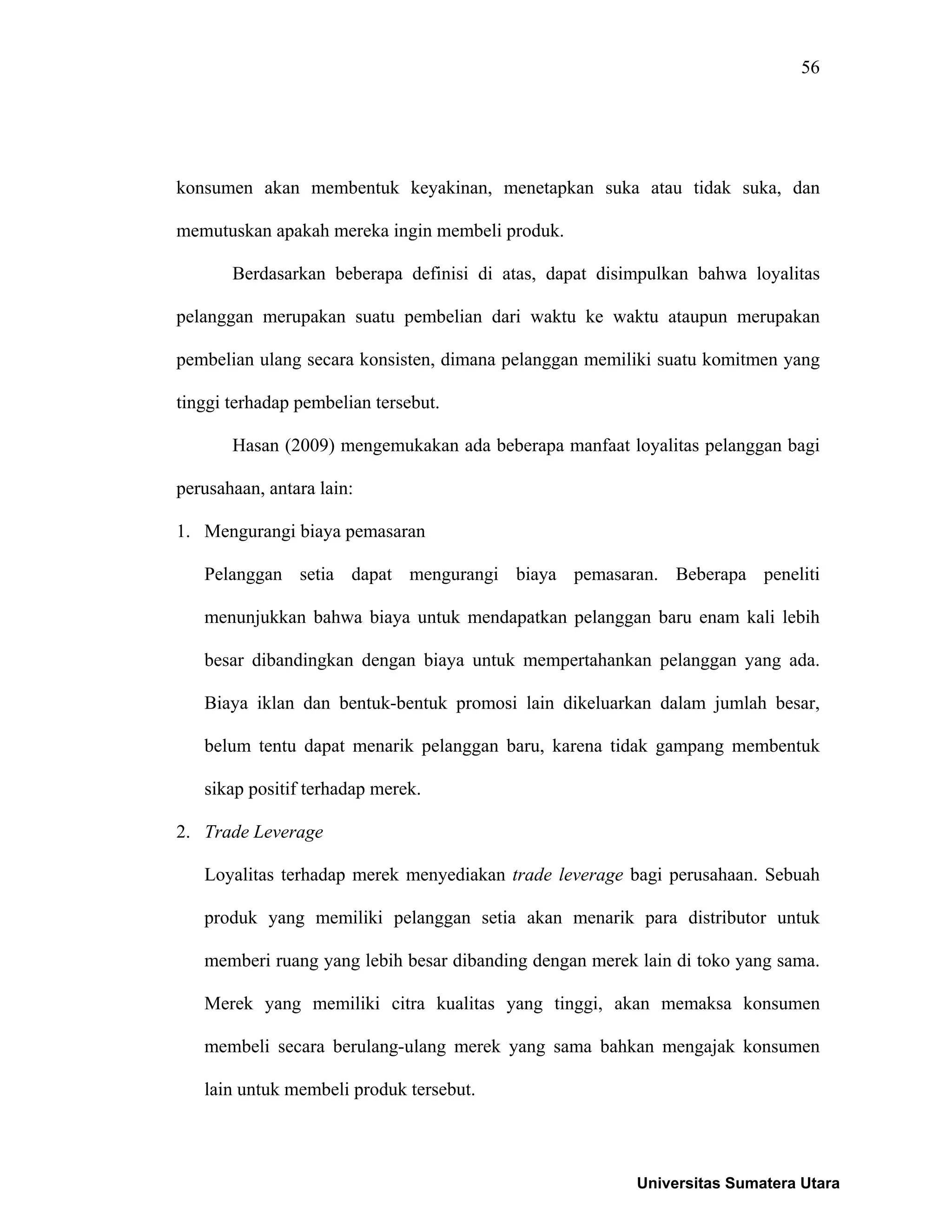56
konsumen akan membentuk keyakinan, menetapkan suka atau tidak suka, dan
memutuskan apakah mereka ingin membeli produk.
Berdasarkan beberapa definisi di atas, dapat disimpulkan bahwa loyalitas
pelanggan merupakan suatu pembelian dari waktu ke waktu ataupun merupakan
pembelian ulang secara konsisten, dimana pelanggan memiliki suatu komitmen yang
tinggi terhadap pembelian tersebut.
Hasan (2009) mengemukakan ada beberapa manfaat loyalitas pelanggan bagi
perusahaan, antara lain:
1. Mengurangi biaya pemasaran
Pelanggan setia dapat mengurangi biaya pemasaran. Beberapa peneliti
menunjukkan bahwa biaya untuk mendapatkan pelanggan baru enam kali lebih
besar dibandingkan dengan biaya untuk mempertahankan pelanggan yang ada.
Biaya iklan dan bentuk-bentuk promosi lain dikeluarkan dalam jumlah besar,
belum tentu dapat menarik pelanggan baru, karena tidak gampang membentuk
sikap positif terhadap merek.
2. Trade Leverage
Loyalitas terhadap merek menyediakan trade leverage bagi perusahaan. Sebuah
produk yang memiliki pelanggan setia akan menarik para distributor untuk
memberi ruang yang lebih besar dibanding dengan merek lain di toko yang sama.
Merek yang memiliki citra kualitas yang tinggi, akan memaksa konsumen
membeli secara berulang-ulang merek yang sama bahkan mengajak konsumen
lain untuk membeli produk tersebut.
Universitas Sumatera Utara
 