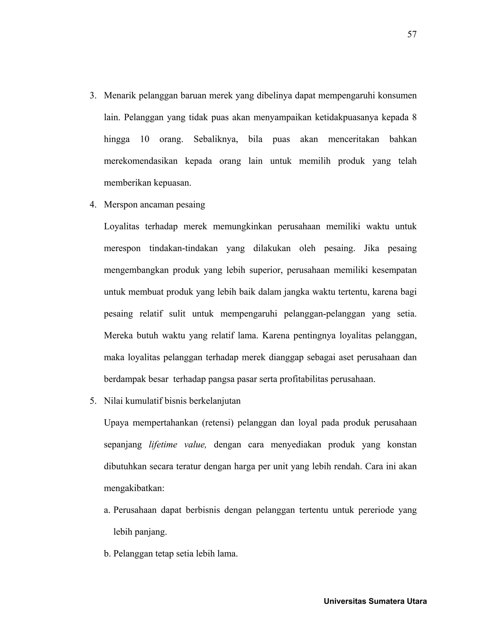 57
3. Menarik pelanggan baruan merek yang dibelinya dapat mempengaruhi konsumen
lain. Pelanggan yang tidak puas akan menyampaikan ketidakpuasanya kepada 8
hingga 10 orang. Sebaliknya, bila puas akan menceritakan bahkan
merekomendasikan kepada orang lain untuk memilih produk yang telah
memberikan kepuasan.
4. Merspon ancaman pesaing
Loyalitas terhadap merek memungkinkan perusahaan memiliki waktu untuk
merespon tindakan-tindakan yang dilakukan oleh pesaing. Jika pesaing
mengembangkan produk yang lebih superior, perusahaan memiliki kesempatan
untuk membuat produk yang lebih baik dalam jangka waktu tertentu, karena bagi
pesaing relatif sulit untuk mempengaruhi pelanggan-pelanggan yang setia.
Mereka butuh waktu yang relatif lama. Karena pentingnya loyalitas pelanggan,
maka loyalitas pelanggan terhadap merek dianggap sebagai aset perusahaan dan
berdampak besar terhadap pangsa pasar serta profitabilitas perusahaan.
5. Nilai kumulatif bisnis berkelanjutan
Upaya mempertahankan (retensi) pelanggan dan loyal pada produk perusahaan
sepanjang lifetime value, dengan cara menyediakan produk yang konstan
dibutuhkan secara teratur dengan harga per unit yang lebih rendah. Cara ini akan
mengakibatkan:
a. Perusahaan dapat berbisnis dengan pelanggan tertentu untuk pereriode yang
lebih panjang.
b. Pelanggan tetap setia lebih lama.
Universitas Sumatera Utara
 