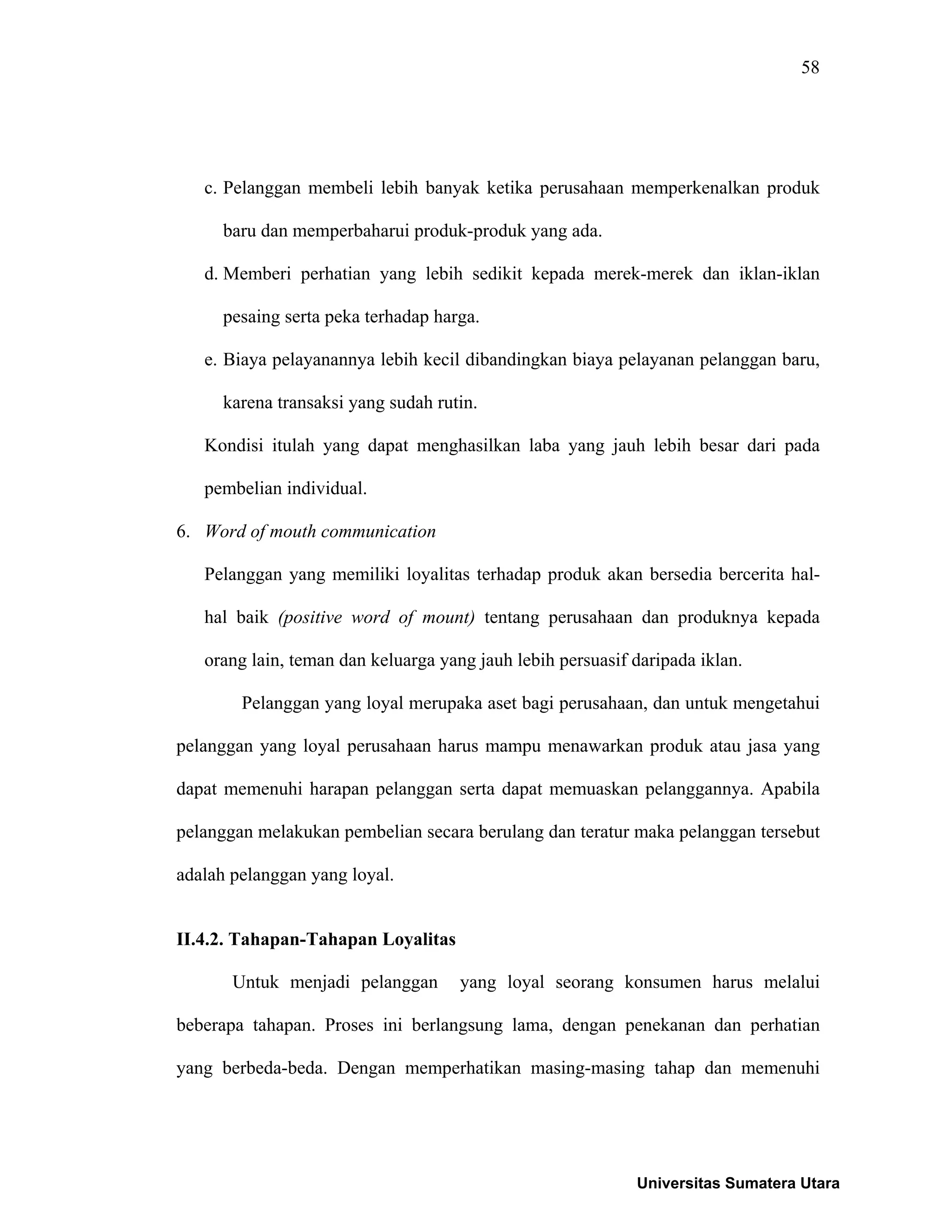 58
c. Pelanggan membeli lebih banyak ketika perusahaan memperkenalkan produk
baru dan memperbaharui produk-produk yang ada.
d. Memberi perhatian yang lebih sedikit kepada merek-merek dan iklan-iklan
pesaing serta peka terhadap harga.
e. Biaya pelayanannya lebih kecil dibandingkan biaya pelayanan pelanggan baru,
karena transaksi yang sudah rutin.
Kondisi itulah yang dapat menghasilkan laba yang jauh lebih besar dari pada
pembelian individual.
6. Word of mouth communication
Pelanggan yang memiliki loyalitas terhadap produk akan bersedia bercerita hal-
hal baik (positive word of mount) tentang perusahaan dan produknya kepada
orang lain, teman dan keluarga yang jauh lebih persuasif daripada iklan.
Pelanggan yang loyal merupaka aset bagi perusahaan, dan untuk mengetahui
pelanggan yang loyal perusahaan harus mampu menawarkan produk atau jasa yang
dapat memenuhi harapan pelanggan serta dapat memuaskan pelanggannya. Apabila
pelanggan melakukan pembelian secara berulang dan teratur maka pelanggan tersebut
adalah pelanggan yang loyal.
II.4.2. Tahapan-Tahapan Loyalitas
Untuk menjadi pelanggan yang loyal seorang konsumen harus melalui
beberapa tahapan. Proses ini berlangsung lama, dengan penekanan dan perhatian
yang berbeda-beda. Dengan memperhatikan masing-masing tahap dan memenuhi
Universitas Sumatera Utara
 