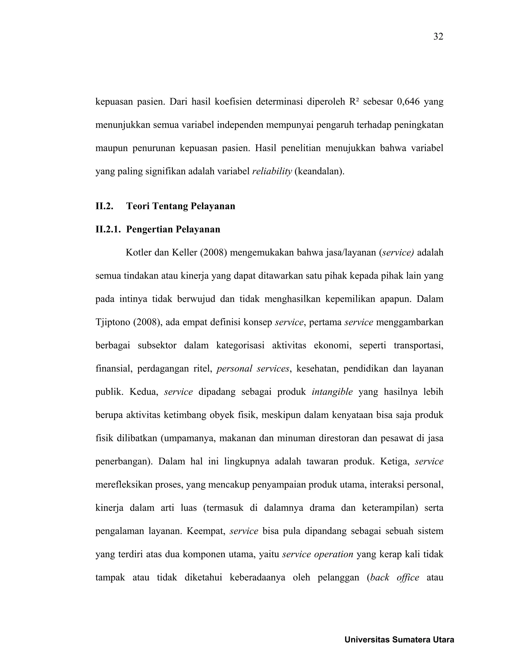 32
kepuasan pasien. Dari hasil koefisien determinasi diperoleh R² sebesar 0,646 yang
menunjukkan semua variabel independen mempunyai pengaruh terhadap peningkatan
maupun penurunan kepuasan pasien. Hasil penelitian menujukkan bahwa variabel
yang paling signifikan adalah variabel reliability (keandalan).
II.2. Teori Tentang Pelayanan
II.2.1. Pengertian Pelayanan
Kotler dan Keller (2008) mengemukakan bahwa jasa/layanan (service) adalah
semua tindakan atau kinerja yang dapat ditawarkan satu pihak kepada pihak lain yang
pada intinya tidak berwujud dan tidak menghasilkan kepemilikan apapun. Dalam
Tjiptono (2008), ada empat definisi konsep service, pertama service menggambarkan
berbagai subsektor dalam kategorisasi aktivitas ekonomi, seperti transportasi,
finansial, perdagangan ritel, personal services, kesehatan, pendidikan dan layanan
publik. Kedua, service dipadang sebagai produk intangible yang hasilnya lebih
berupa aktivitas ketimbang obyek fisik, meskipun dalam kenyataan bisa saja produk
fisik dilibatkan (umpamanya, makanan dan minuman direstoran dan pesawat di jasa
penerbangan). Dalam hal ini lingkupnya adalah tawaran produk. Ketiga, service
merefleksikan proses, yang mencakup penyampaian produk utama, interaksi personal,
kinerja dalam arti luas (termasuk di dalamnya drama dan keterampilan) serta
pengalaman layanan. Keempat, service bisa pula dipandang sebagai sebuah sistem
yang terdiri atas dua komponen utama, yaitu service operation yang kerap kali tidak
tampak atau tidak diketahui keberadaanya oleh pelanggan (back office atau
Universitas Sumatera Utara
 