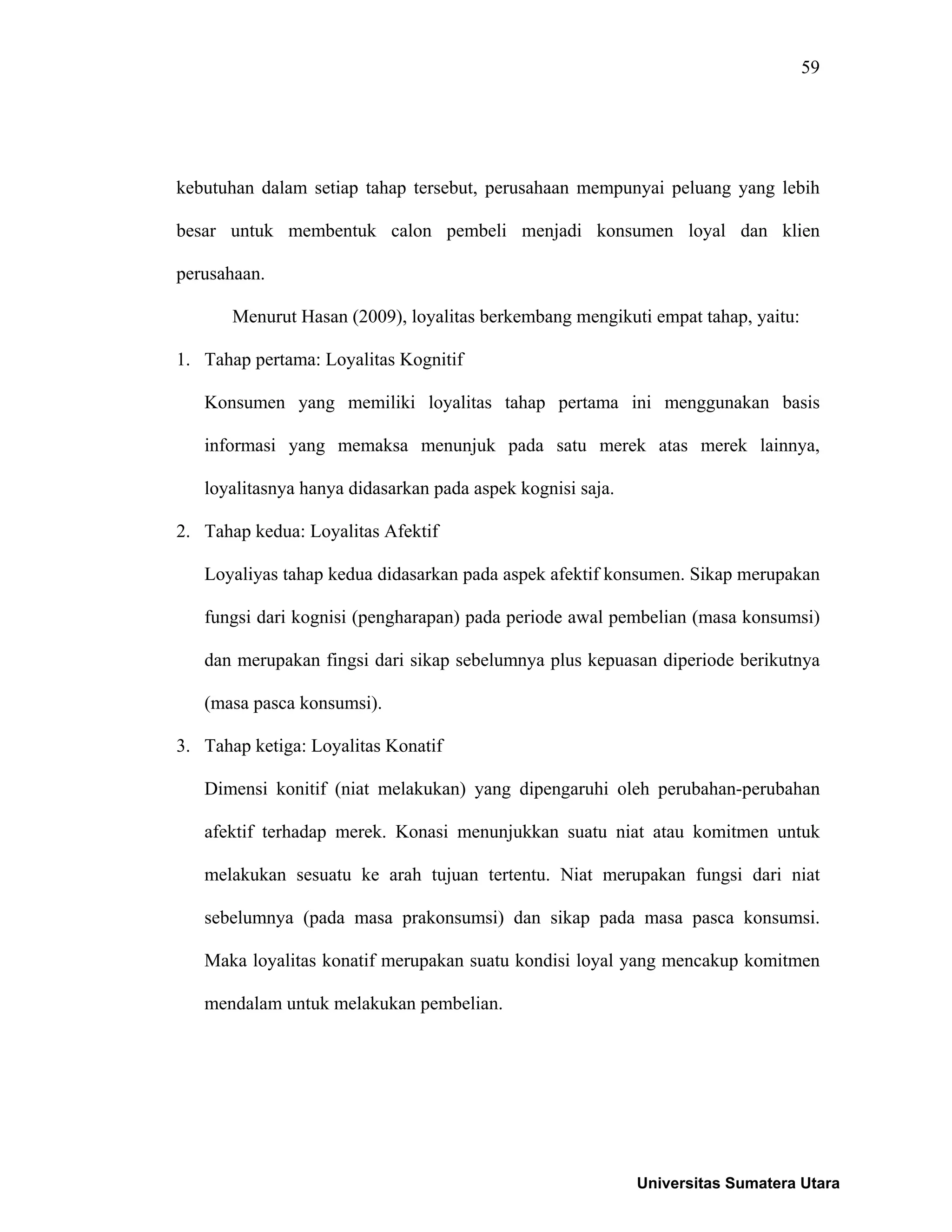 59
kebutuhan dalam setiap tahap tersebut, perusahaan mempunyai peluang yang lebih
besar untuk membentuk calon pembeli menjadi konsumen loyal dan klien
perusahaan.
Menurut Hasan (2009), loyalitas berkembang mengikuti empat tahap, yaitu:
1. Tahap pertama: Loyalitas Kognitif
Konsumen yang memiliki loyalitas tahap pertama ini menggunakan basis
informasi yang memaksa menunjuk pada satu merek atas merek lainnya,
loyalitasnya hanya didasarkan pada aspek kognisi saja.
2. Tahap kedua: Loyalitas Afektif
Loyaliyas tahap kedua didasarkan pada aspek afektif konsumen. Sikap merupakan
fungsi dari kognisi (pengharapan) pada periode awal pembelian (masa konsumsi)
dan merupakan fingsi dari sikap sebelumnya plus kepuasan diperiode berikutnya
(masa pasca konsumsi).
3. Tahap ketiga: Loyalitas Konatif
Dimensi konitif (niat melakukan) yang dipengaruhi oleh perubahan-perubahan
afektif terhadap merek. Konasi menunjukkan suatu niat atau komitmen untuk
melakukan sesuatu ke arah tujuan tertentu. Niat merupakan fungsi dari niat
sebelumnya (pada masa prakonsumsi) dan sikap pada masa pasca konsumsi.
Maka loyalitas konatif merupakan suatu kondisi loyal yang mencakup komitmen
mendalam untuk melakukan pembelian.
Universitas Sumatera Utara
 