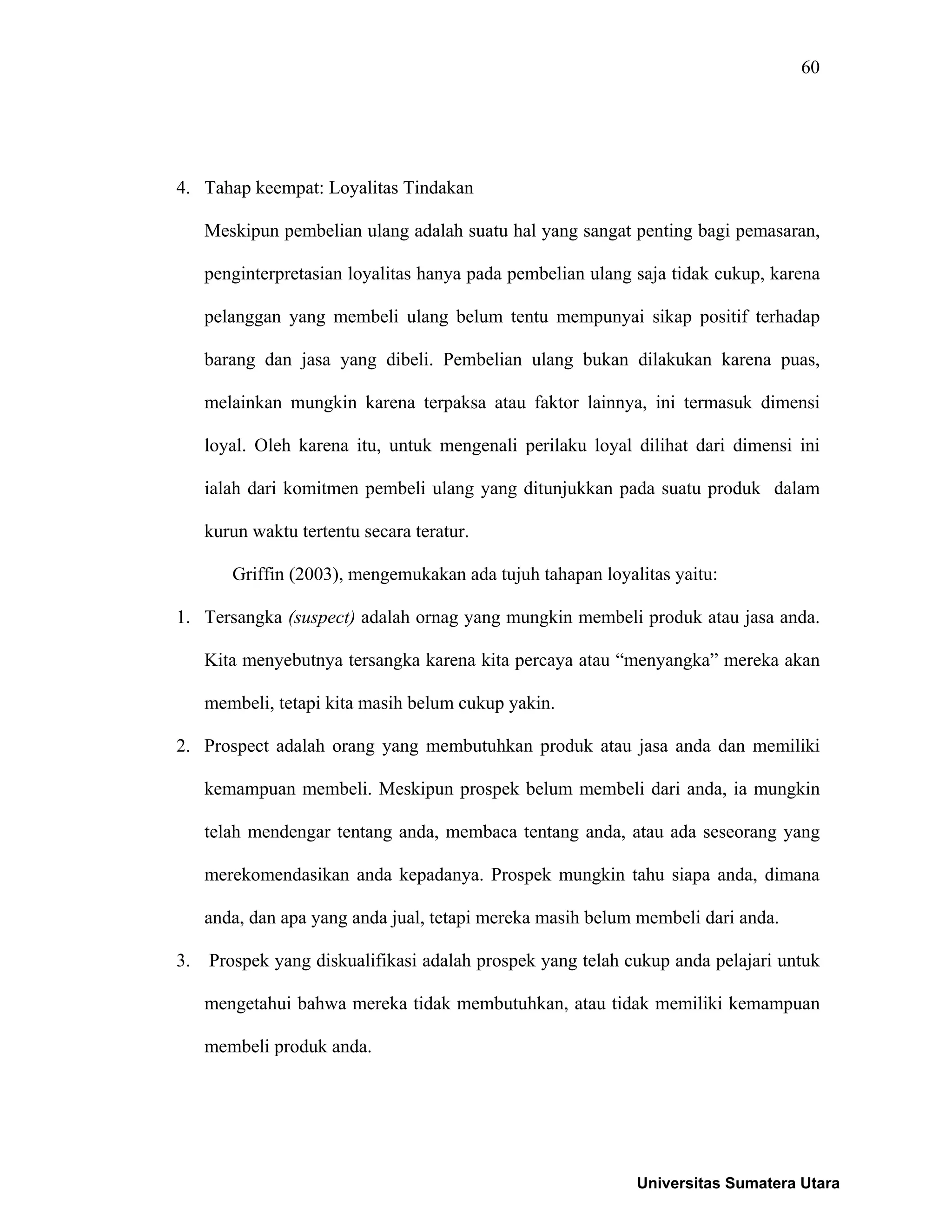 60
4. Tahap keempat: Loyalitas Tindakan
Meskipun pembelian ulang adalah suatu hal yang sangat penting bagi pemasaran,
penginterpretasian loyalitas hanya pada pembelian ulang saja tidak cukup, karena
pelanggan yang membeli ulang belum tentu mempunyai sikap positif terhadap
barang dan jasa yang dibeli. Pembelian ulang bukan dilakukan karena puas,
melainkan mungkin karena terpaksa atau faktor lainnya, ini termasuk dimensi
loyal. Oleh karena itu, untuk mengenali perilaku loyal dilihat dari dimensi ini
ialah dari komitmen pembeli ulang yang ditunjukkan pada suatu produk dalam
kurun waktu tertentu secara teratur.
Griffin (2003), mengemukakan ada tujuh tahapan loyalitas yaitu:
1. Tersangka (suspect) adalah ornag yang mungkin membeli produk atau jasa anda.
Kita menyebutnya tersangka karena kita percaya atau “menyangka” mereka akan
membeli, tetapi kita masih belum cukup yakin.
2. Prospect adalah orang yang membutuhkan produk atau jasa anda dan memiliki
kemampuan membeli. Meskipun prospek belum membeli dari anda, ia mungkin
telah mendengar tentang anda, membaca tentang anda, atau ada seseorang yang
merekomendasikan anda kepadanya. Prospek mungkin tahu siapa anda, dimana
anda, dan apa yang anda jual, tetapi mereka masih belum membeli dari anda.
3. Prospek yang diskualifikasi adalah prospek yang telah cukup anda pelajari untuk
mengetahui bahwa mereka tidak membutuhkan, atau tidak memiliki kemampuan
membeli produk anda.
Universitas Sumatera Utara
 