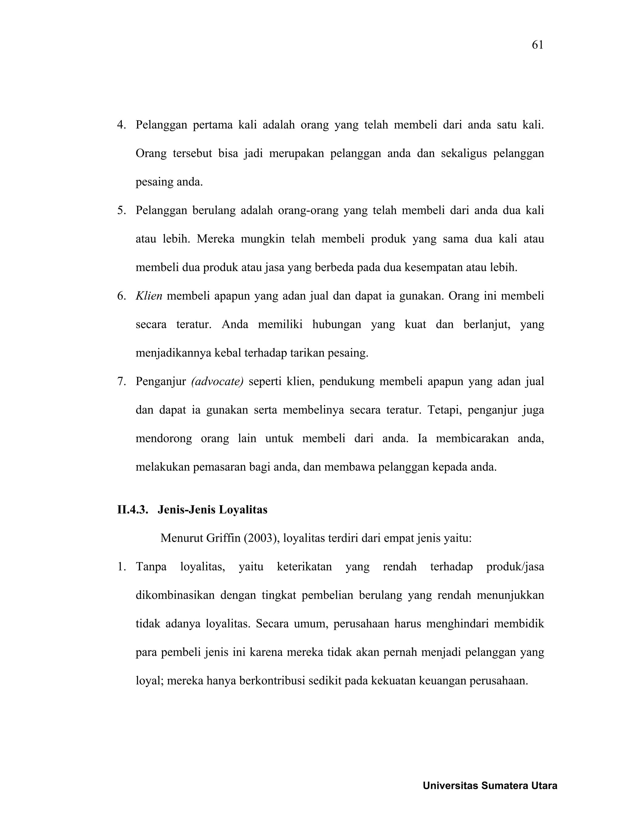 61
4. Pelanggan pertama kali adalah orang yang telah membeli dari anda satu kali.
Orang tersebut bisa jadi merupakan pelanggan anda dan sekaligus pelanggan
pesaing anda.
5. Pelanggan berulang adalah orang-orang yang telah membeli dari anda dua kali
atau lebih. Mereka mungkin telah membeli produk yang sama dua kali atau
membeli dua produk atau jasa yang berbeda pada dua kesempatan atau lebih.
6. Klien membeli apapun yang adan jual dan dapat ia gunakan. Orang ini membeli
secara teratur. Anda memiliki hubungan yang kuat dan berlanjut, yang
menjadikannya kebal terhadap tarikan pesaing.
7. Penganjur (advocate) seperti klien, pendukung membeli apapun yang adan jual
dan dapat ia gunakan serta membelinya secara teratur. Tetapi, penganjur juga
mendorong orang lain untuk membeli dari anda. Ia membicarakan anda,
melakukan pemasaran bagi anda, dan membawa pelanggan kepada anda.
II.4.3. Jenis-Jenis Loyalitas
Menurut Griffin (2003), loyalitas terdiri dari empat jenis yaitu:
1. Tanpa loyalitas, yaitu keterikatan yang rendah terhadap produk/jasa
dikombinasikan dengan tingkat pembelian berulang yang rendah menunjukkan
tidak adanya loyalitas. Secara umum, perusahaan harus menghindari membidik
para pembeli jenis ini karena mereka tidak akan pernah menjadi pelanggan yang
loyal; mereka hanya berkontribusi sedikit pada kekuatan keuangan perusahaan.
Universitas Sumatera Utara
 
