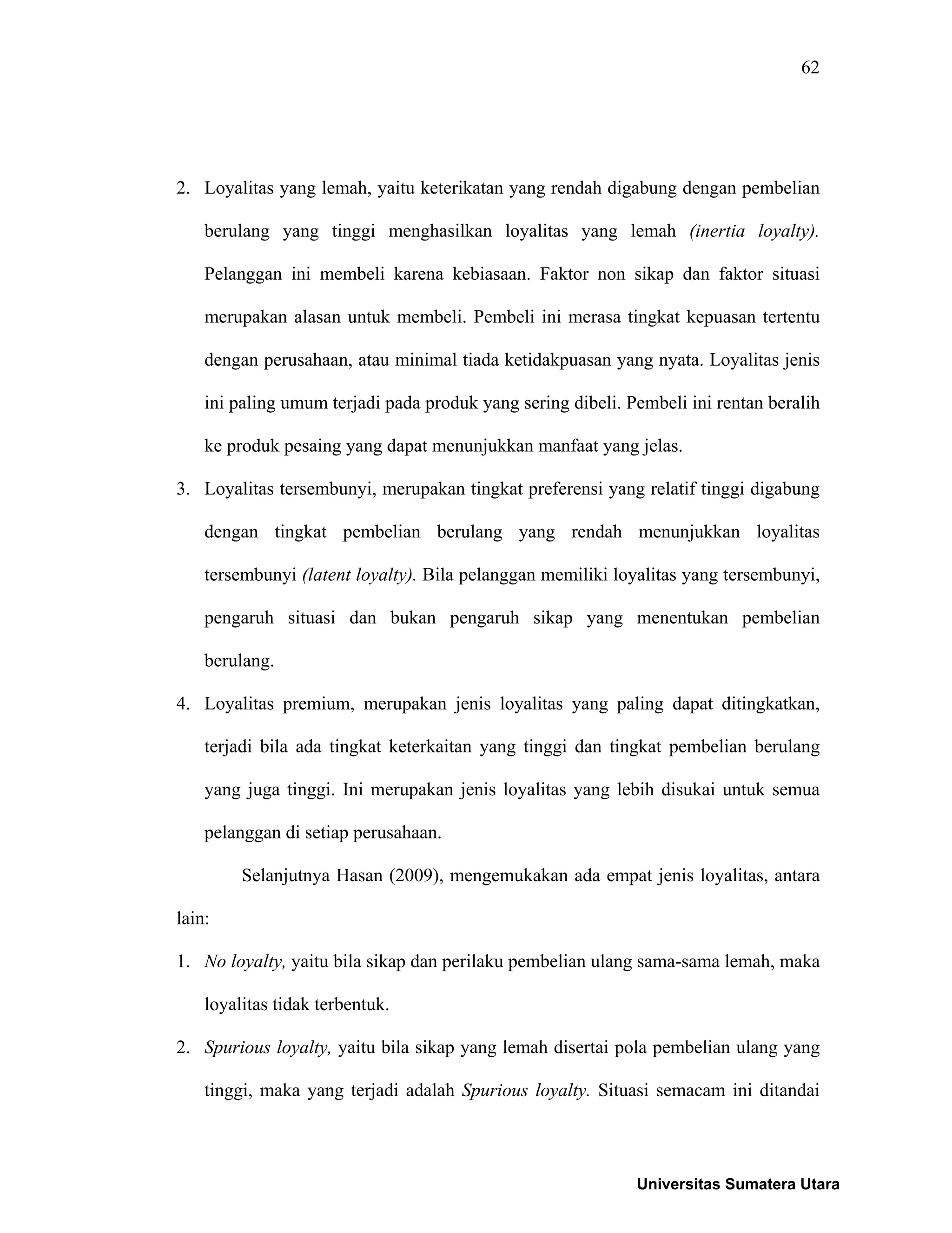 62
2. Loyalitas yang lemah, yaitu keterikatan yang rendah digabung dengan pembelian
berulang yang tinggi menghasilkan loyalitas yang lemah (inertia loyalty).
Pelanggan ini membeli karena kebiasaan. Faktor non sikap dan faktor situasi
merupakan alasan untuk membeli. Pembeli ini merasa tingkat kepuasan tertentu
dengan perusahaan, atau minimal tiada ketidakpuasan yang nyata. Loyalitas jenis
ini paling umum terjadi pada produk yang sering dibeli. Pembeli ini rentan beralih
ke produk pesaing yang dapat menunjukkan manfaat yang jelas.
3. Loyalitas tersembunyi, merupakan tingkat preferensi yang relatif tinggi digabung
dengan tingkat pembelian berulang yang rendah menunjukkan loyalitas
tersembunyi (latent loyalty). Bila pelanggan memiliki loyalitas yang tersembunyi,
pengaruh situasi dan bukan pengaruh sikap yang menentukan pembelian
berulang.
4. Loyalitas premium, merupakan jenis loyalitas yang paling dapat ditingkatkan,
terjadi bila ada tingkat keterkaitan yang tinggi dan tingkat pembelian berulang
yang juga tinggi. Ini merupakan jenis loyalitas yang lebih disukai untuk semua
pelanggan di setiap perusahaan.
Selanjutnya Hasan (2009), mengemukakan ada empat jenis loyalitas, antara
lain:
1. No loyalty, yaitu bila sikap dan perilaku pembelian ulang sama-sama lemah, maka
loyalitas tidak terbentuk.
2. Spurious loyalty, yaitu bila sikap yang lemah disertai pola pembelian ulang yang
tinggi, maka yang terjadi adalah Spurious loyalty. Situasi semacam ini ditandai
Universitas Sumatera Utara
 
