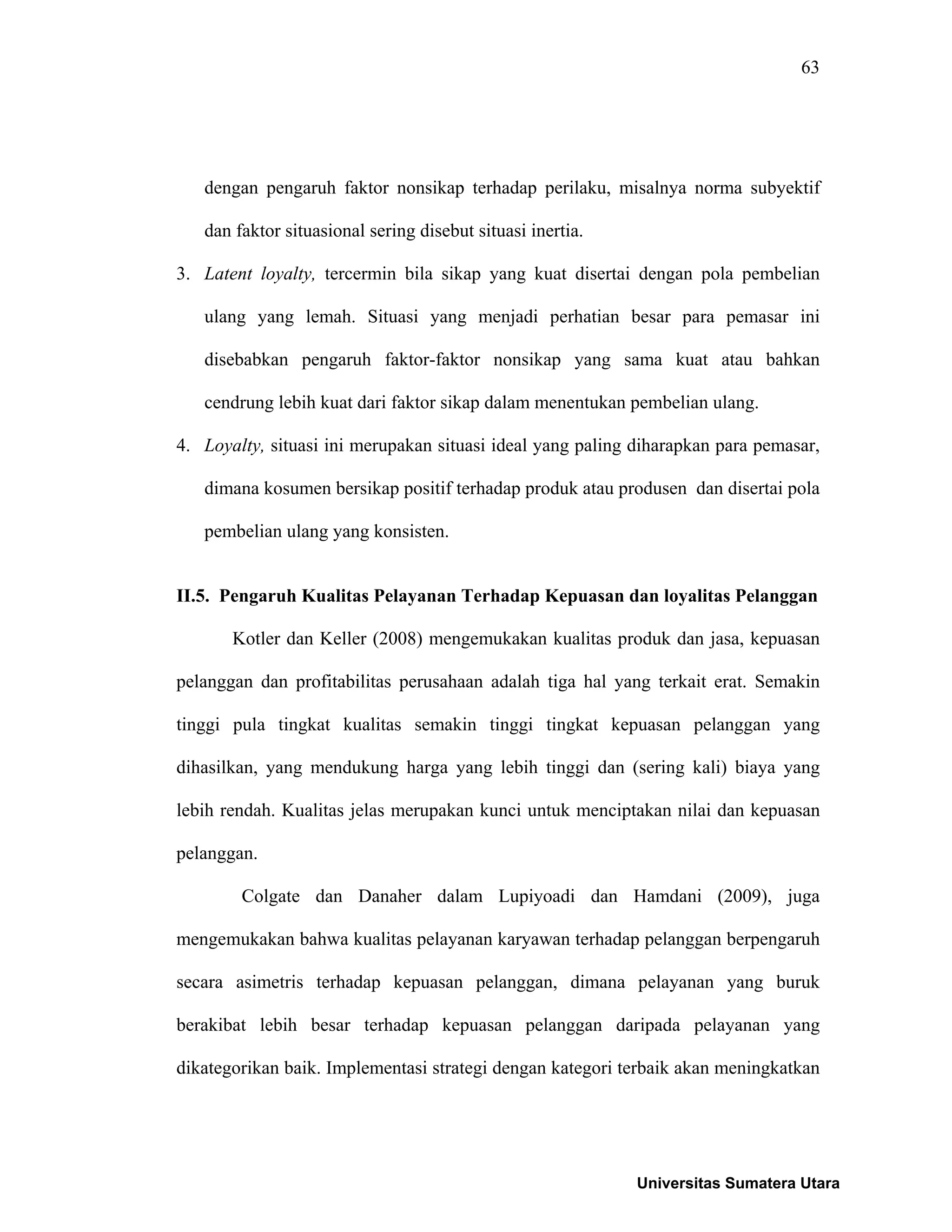 63
dengan pengaruh faktor nonsikap terhadap perilaku, misalnya norma subyektif
dan faktor situasional sering disebut situasi inertia.
3. Latent loyalty, tercermin bila sikap yang kuat disertai dengan pola pembelian
ulang yang lemah. Situasi yang menjadi perhatian besar para pemasar ini
disebabkan pengaruh faktor-faktor nonsikap yang sama kuat atau bahkan
cendrung lebih kuat dari faktor sikap dalam menentukan pembelian ulang.
4. Loyalty, situasi ini merupakan situasi ideal yang paling diharapkan para pemasar,
dimana kosumen bersikap positif terhadap produk atau produsen dan disertai pola
pembelian ulang yang konsisten.
II.5. Pengaruh Kualitas Pelayanan Terhadap Kepuasan dan loyalitas Pelanggan
Kotler dan Keller (2008) mengemukakan kualitas produk dan jasa, kepuasan
pelanggan dan profitabilitas perusahaan adalah tiga hal yang terkait erat. Semakin
tinggi pula tingkat kualitas semakin tinggi tingkat kepuasan pelanggan yang
dihasilkan, yang mendukung harga yang lebih tinggi dan (sering kali) biaya yang
lebih rendah. Kualitas jelas merupakan kunci untuk menciptakan nilai dan kepuasan
pelanggan.
Colgate dan Danaher dalam Lupiyoadi dan Hamdani (2009), juga
mengemukakan bahwa kualitas pelayanan karyawan terhadap pelanggan berpengaruh
secara asimetris terhadap kepuasan pelanggan, dimana pelayanan yang buruk
berakibat lebih besar terhadap kepuasan pelanggan daripada pelayanan yang
dikategorikan baik. Implementasi strategi dengan kategori terbaik akan meningkatkan
Universitas Sumatera Utara
 