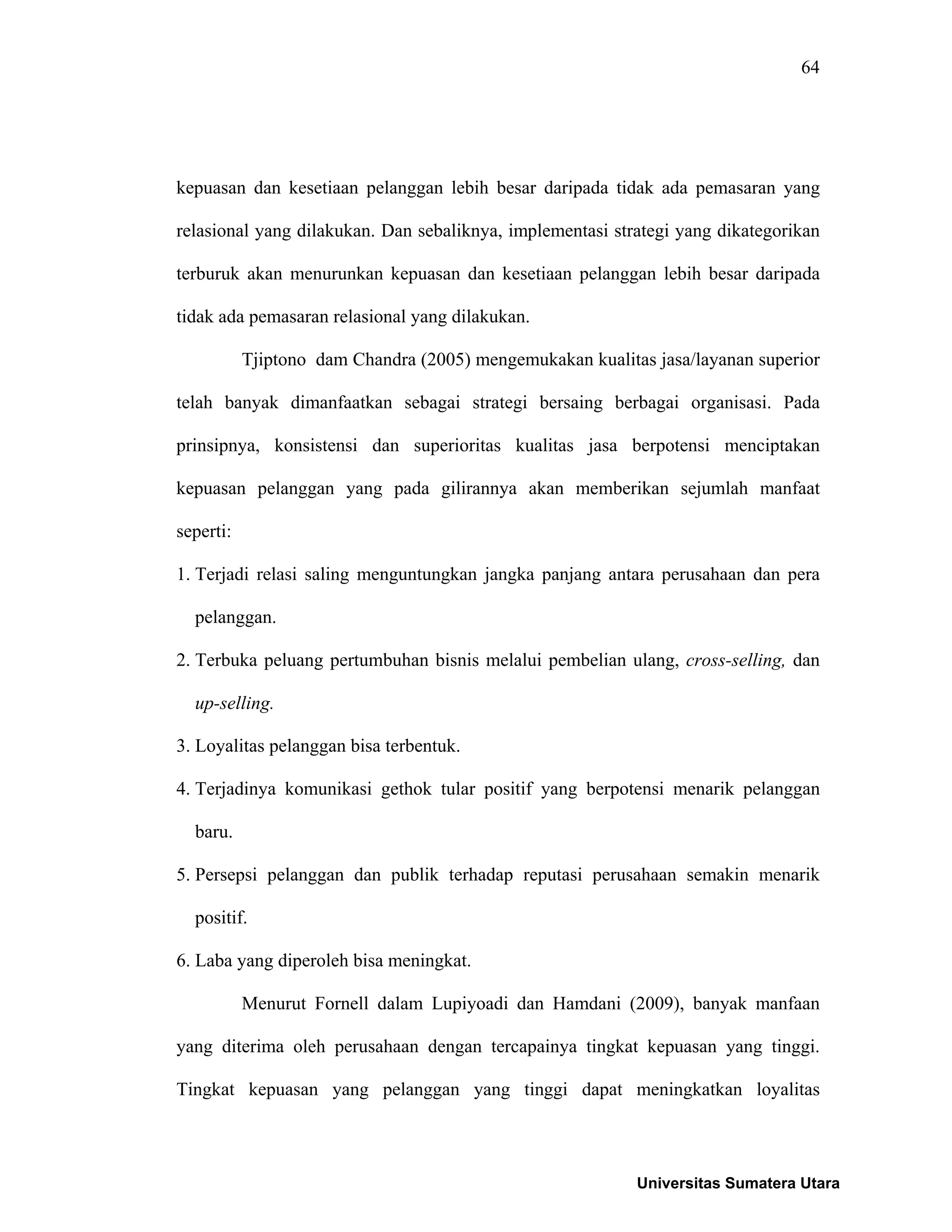 64
kepuasan dan kesetiaan pelanggan lebih besar daripada tidak ada pemasaran yang
relasional yang dilakukan. Dan sebaliknya, implementasi strategi yang dikategorikan
terburuk akan menurunkan kepuasan dan kesetiaan pelanggan lebih besar daripada
tidak ada pemasaran relasional yang dilakukan.
Tjiptono dam Chandra (2005) mengemukakan kualitas jasa/layanan superior
telah banyak dimanfaatkan sebagai strategi bersaing berbagai organisasi. Pada
prinsipnya, konsistensi dan superioritas kualitas jasa berpotensi menciptakan
kepuasan pelanggan yang pada gilirannya akan memberikan sejumlah manfaat
seperti:
1. Terjadi relasi saling menguntungkan jangka panjang antara perusahaan dan pera
pelanggan.
2. Terbuka peluang pertumbuhan bisnis melalui pembelian ulang, cross-selling, dan
up-selling.
3. Loyalitas pelanggan bisa terbentuk.
4. Terjadinya komunikasi gethok tular positif yang berpotensi menarik pelanggan
baru.
5. Persepsi pelanggan dan publik terhadap reputasi perusahaan semakin menarik
positif.
6. Laba yang diperoleh bisa meningkat.
Menurut Fornell dalam Lupiyoadi dan Hamdani (2009), banyak manfaan
yang diterima oleh perusahaan dengan tercapainya tingkat kepuasan yang tinggi.
Tingkat kepuasan yang pelanggan yang tinggi dapat meningkatkan loyalitas
Universitas Sumatera Utara
 