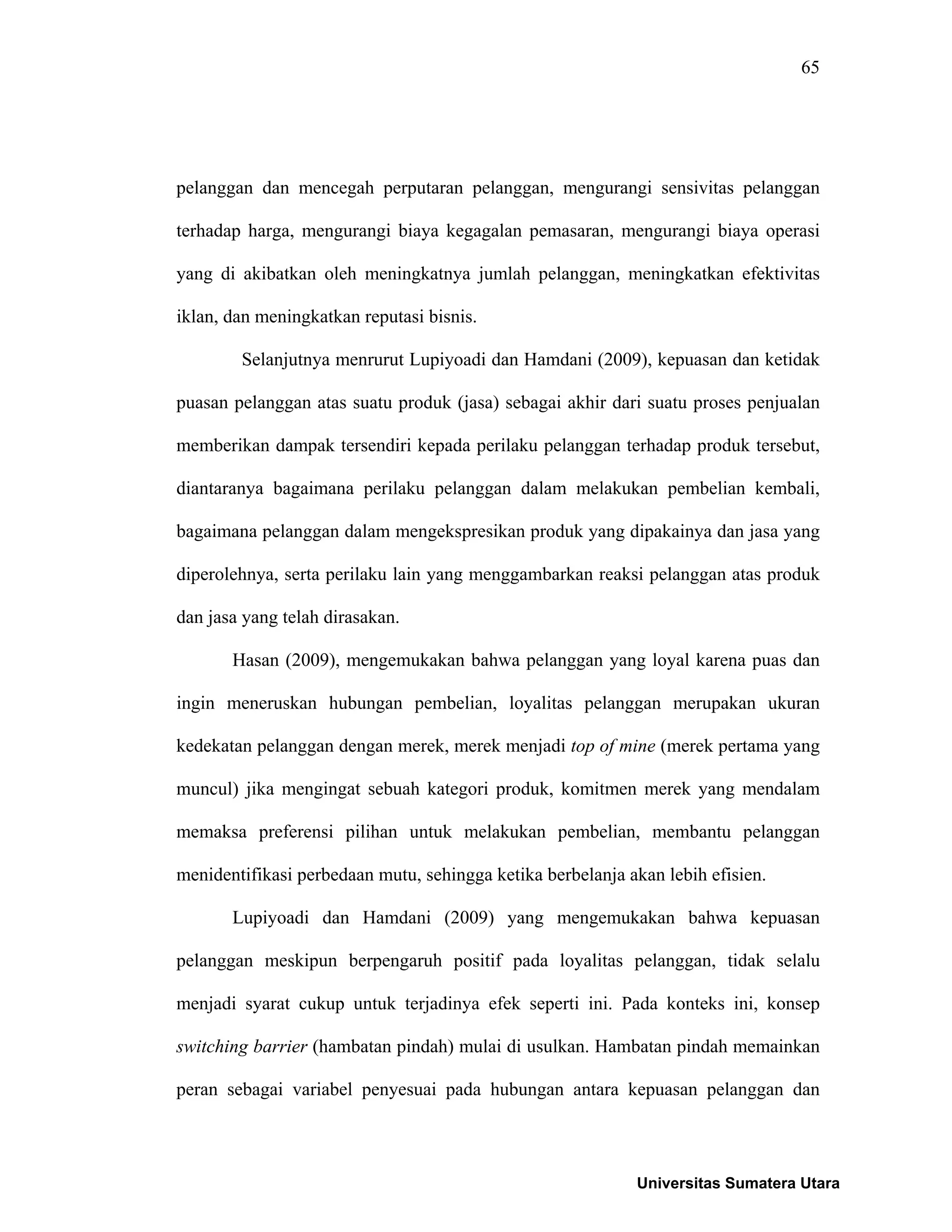 65
pelanggan dan mencegah perputaran pelanggan, mengurangi sensivitas pelanggan
terhadap harga, mengurangi biaya kegagalan pemasaran, mengurangi biaya operasi
yang di akibatkan oleh meningkatnya jumlah pelanggan, meningkatkan efektivitas
iklan, dan meningkatkan reputasi bisnis.
Selanjutnya menrurut Lupiyoadi dan Hamdani (2009), kepuasan dan ketidak
puasan pelanggan atas suatu produk (jasa) sebagai akhir dari suatu proses penjualan
memberikan dampak tersendiri kepada perilaku pelanggan terhadap produk tersebut,
diantaranya bagaimana perilaku pelanggan dalam melakukan pembelian kembali,
bagaimana pelanggan dalam mengekspresikan produk yang dipakainya dan jasa yang
diperolehnya, serta perilaku lain yang menggambarkan reaksi pelanggan atas produk
dan jasa yang telah dirasakan.
Hasan (2009), mengemukakan bahwa pelanggan yang loyal karena puas dan
ingin meneruskan hubungan pembelian, loyalitas pelanggan merupakan ukuran
kedekatan pelanggan dengan merek, merek menjadi top of mine (merek pertama yang
muncul) jika mengingat sebuah kategori produk, komitmen merek yang mendalam
memaksa preferensi pilihan untuk melakukan pembelian, membantu pelanggan
menidentifikasi perbedaan mutu, sehingga ketika berbelanja akan lebih efisien.
Lupiyoadi dan Hamdani (2009) yang mengemukakan bahwa kepuasan
pelanggan meskipun berpengaruh positif pada loyalitas pelanggan, tidak selalu
menjadi syarat cukup untuk terjadinya efek seperti ini. Pada konteks ini, konsep
switching barrier (hambatan pindah) mulai di usulkan. Hambatan pindah memainkan
peran sebagai variabel penyesuai pada hubungan antara kepuasan pelanggan dan
Universitas Sumatera Utara
 