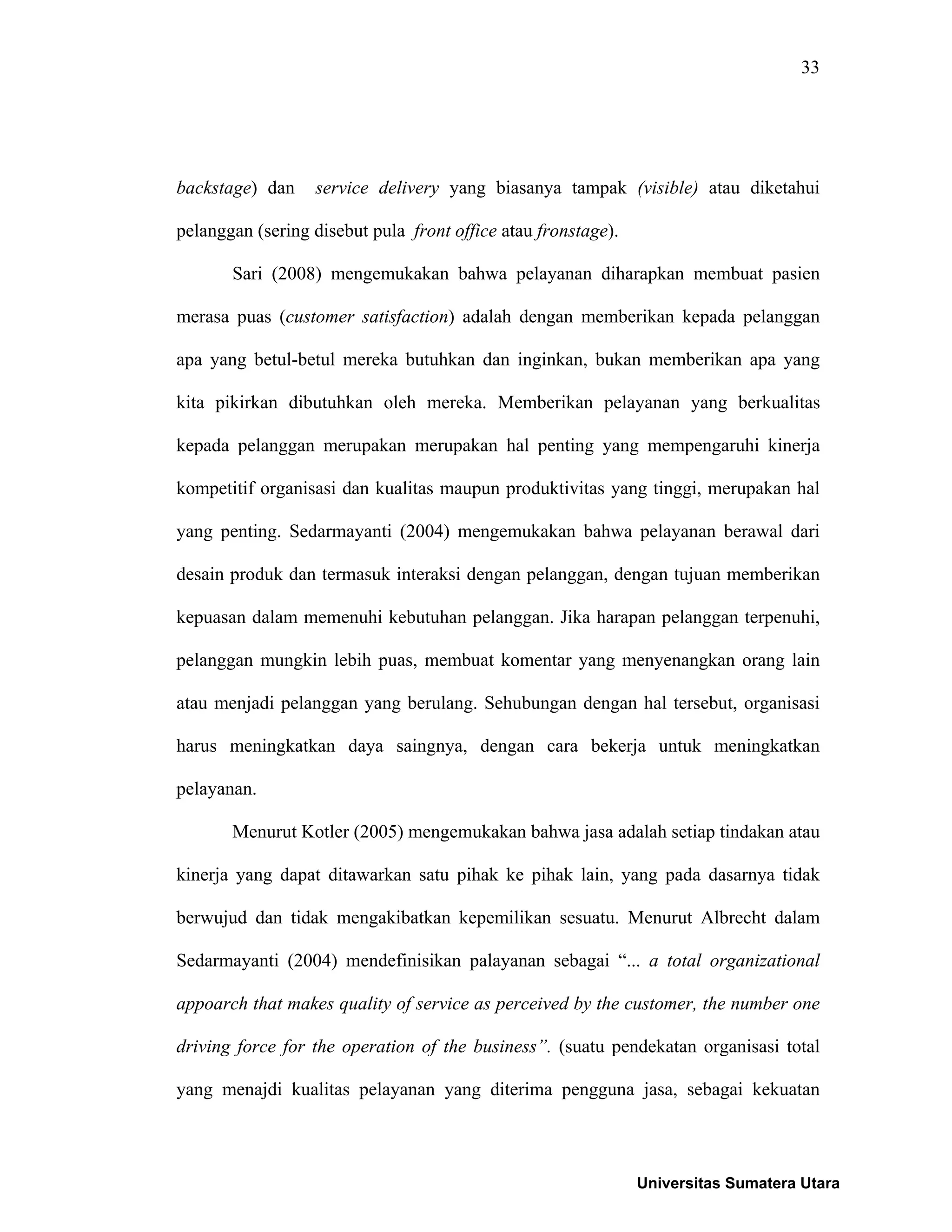 33
backstage) dan service delivery yang biasanya tampak (visible) atau diketahui
pelanggan (sering disebut pula front office atau fronstage).
Sari (2008) mengemukakan bahwa pelayanan diharapkan membuat pasien
merasa puas (customer satisfaction) adalah dengan memberikan kepada pelanggan
apa yang betul-betul mereka butuhkan dan inginkan, bukan memberikan apa yang
kita pikirkan dibutuhkan oleh mereka. Memberikan pelayanan yang berkualitas
kepada pelanggan merupakan merupakan hal penting yang mempengaruhi kinerja
kompetitif organisasi dan kualitas maupun produktivitas yang tinggi, merupakan hal
yang penting. Sedarmayanti (2004) mengemukakan bahwa pelayanan berawal dari
desain produk dan termasuk interaksi dengan pelanggan, dengan tujuan memberikan
kepuasan dalam memenuhi kebutuhan pelanggan. Jika harapan pelanggan terpenuhi,
pelanggan mungkin lebih puas, membuat komentar yang menyenangkan orang lain
atau menjadi pelanggan yang berulang. Sehubungan dengan hal tersebut, organisasi
harus meningkatkan daya saingnya, dengan cara bekerja untuk meningkatkan
pelayanan.
Menurut Kotler (2005) mengemukakan bahwa jasa adalah setiap tindakan atau
kinerja yang dapat ditawarkan satu pihak ke pihak lain, yang pada dasarnya tidak
berwujud dan tidak mengakibatkan kepemilikan sesuatu. Menurut Albrecht dalam
Sedarmayanti (2004) mendefinisikan palayanan sebagai “... a total organizational
appoarch that makes quality of service as perceived by the customer, the number one
driving force for the operation of the business”. (suatu pendekatan organisasi total
yang menajdi kualitas pelayanan yang diterima pengguna jasa, sebagai kekuatan
Universitas Sumatera Utara
 