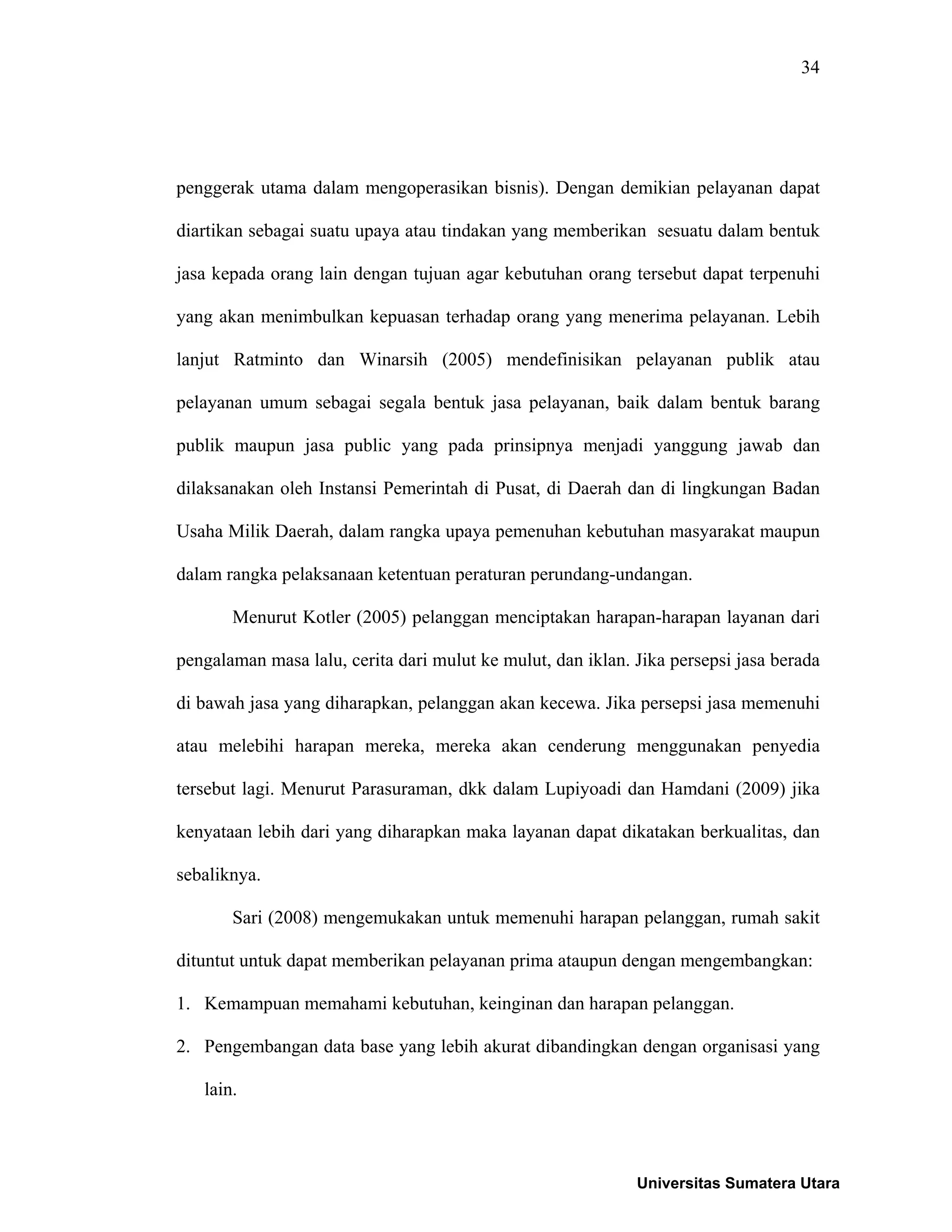 34
penggerak utama dalam mengoperasikan bisnis). Dengan demikian pelayanan dapat
diartikan sebagai suatu upaya atau tindakan yang memberikan sesuatu dalam bentuk
jasa kepada orang lain dengan tujuan agar kebutuhan orang tersebut dapat terpenuhi
yang akan menimbulkan kepuasan terhadap orang yang menerima pelayanan. Lebih
lanjut Ratminto dan Winarsih (2005) mendefinisikan pelayanan publik atau
pelayanan umum sebagai segala bentuk jasa pelayanan, baik dalam bentuk barang
publik maupun jasa public yang pada prinsipnya menjadi yanggung jawab dan
dilaksanakan oleh Instansi Pemerintah di Pusat, di Daerah dan di lingkungan Badan
Usaha Milik Daerah, dalam rangka upaya pemenuhan kebutuhan masyarakat maupun
dalam rangka pelaksanaan ketentuan peraturan perundang-undangan.
Menurut Kotler (2005) pelanggan menciptakan harapan-harapan layanan dari
pengalaman masa lalu, cerita dari mulut ke mulut, dan iklan. Jika persepsi jasa berada
di bawah jasa yang diharapkan, pelanggan akan kecewa. Jika persepsi jasa memenuhi
atau melebihi harapan mereka, mereka akan cenderung menggunakan penyedia
tersebut lagi. Menurut Parasuraman, dkk dalam Lupiyoadi dan Hamdani (2009) jika
kenyataan lebih dari yang diharapkan maka layanan dapat dikatakan berkualitas, dan
sebaliknya.
Sari (2008) mengemukakan untuk memenuhi harapan pelanggan, rumah sakit
dituntut untuk dapat memberikan pelayanan prima ataupun dengan mengembangkan:
1. Kemampuan memahami kebutuhan, keinginan dan harapan pelanggan.
2. Pengembangan data base yang lebih akurat dibandingkan dengan organisasi yang
lain.
Universitas Sumatera Utara
 