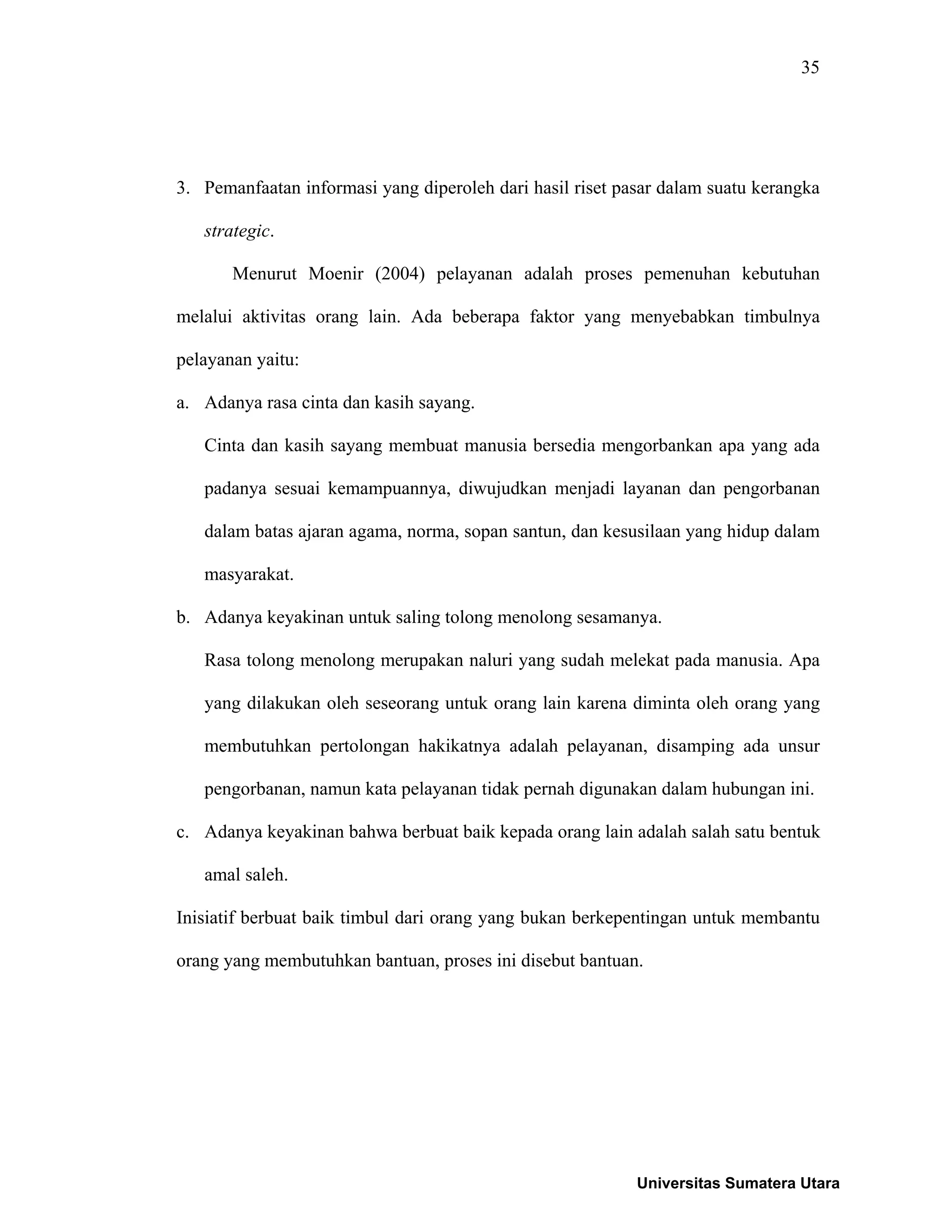 35
3. Pemanfaatan informasi yang diperoleh dari hasil riset pasar dalam suatu kerangka
strategic.
Menurut Moenir (2004) pelayanan adalah proses pemenuhan kebutuhan
melalui aktivitas orang lain. Ada beberapa faktor yang menyebabkan timbulnya
pelayanan yaitu:
a. Adanya rasa cinta dan kasih sayang.
Cinta dan kasih sayang membuat manusia bersedia mengorbankan apa yang ada
padanya sesuai kemampuannya, diwujudkan menjadi layanan dan pengorbanan
dalam batas ajaran agama, norma, sopan santun, dan kesusilaan yang hidup dalam
masyarakat.
b. Adanya keyakinan untuk saling tolong menolong sesamanya.
Rasa tolong menolong merupakan naluri yang sudah melekat pada manusia. Apa
yang dilakukan oleh seseorang untuk orang lain karena diminta oleh orang yang
membutuhkan pertolongan hakikatnya adalah pelayanan, disamping ada unsur
pengorbanan, namun kata pelayanan tidak pernah digunakan dalam hubungan ini.
c. Adanya keyakinan bahwa berbuat baik kepada orang lain adalah salah satu bentuk
amal saleh.
Inisiatif berbuat baik timbul dari orang yang bukan berkepentingan untuk membantu
orang yang membutuhkan bantuan, proses ini disebut bantuan.
Universitas Sumatera Utara
 