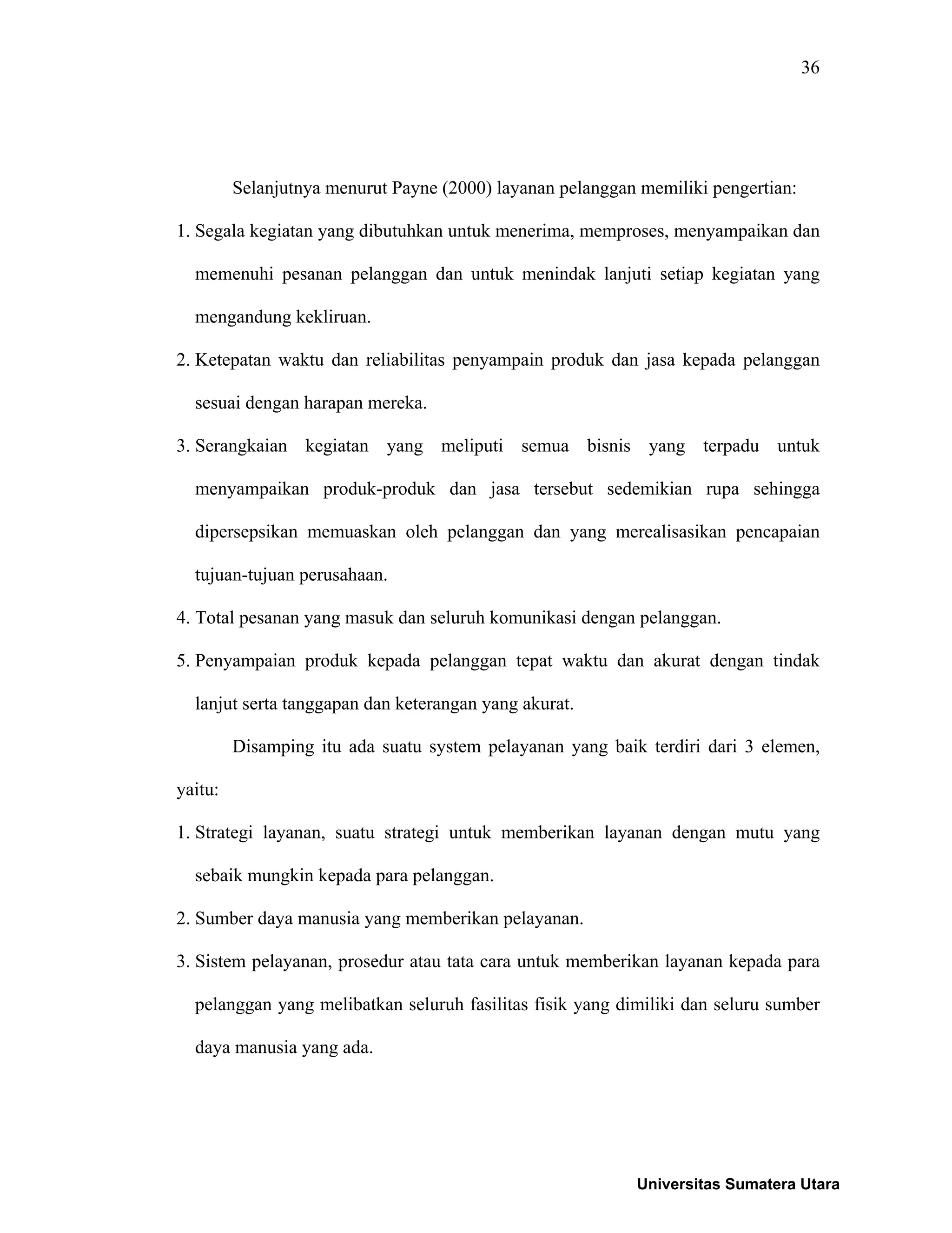 36
Selanjutnya menurut Payne (2000) layanan pelanggan memiliki pengertian:
1. Segala kegiatan yang dibutuhkan untuk menerima, memproses, menyampaikan dan
memenuhi pesanan pelanggan dan untuk menindak lanjuti setiap kegiatan yang
mengandung kekliruan.
2. Ketepatan waktu dan reliabilitas penyampain produk dan jasa kepada pelanggan
sesuai dengan harapan mereka.
3. Serangkaian kegiatan yang meliputi semua bisnis yang terpadu untuk
menyampaikan produk-produk dan jasa tersebut sedemikian rupa sehingga
dipersepsikan memuaskan oleh pelanggan dan yang merealisasikan pencapaian
tujuan-tujuan perusahaan.
4. Total pesanan yang masuk dan seluruh komunikasi dengan pelanggan.
5. Penyampaian produk kepada pelanggan tepat waktu dan akurat dengan tindak
lanjut serta tanggapan dan keterangan yang akurat.
Disamping itu ada suatu system pelayanan yang baik terdiri dari 3 elemen,
yaitu:
1. Strategi layanan, suatu strategi untuk memberikan layanan dengan mutu yang
sebaik mungkin kepada para pelanggan.
2. Sumber daya manusia yang memberikan pelayanan.
3. Sistem pelayanan, prosedur atau tata cara untuk memberikan layanan kepada para
pelanggan yang melibatkan seluruh fasilitas fisik yang dimiliki dan seluru sumber
daya manusia yang ada.
Universitas Sumatera Utara
 