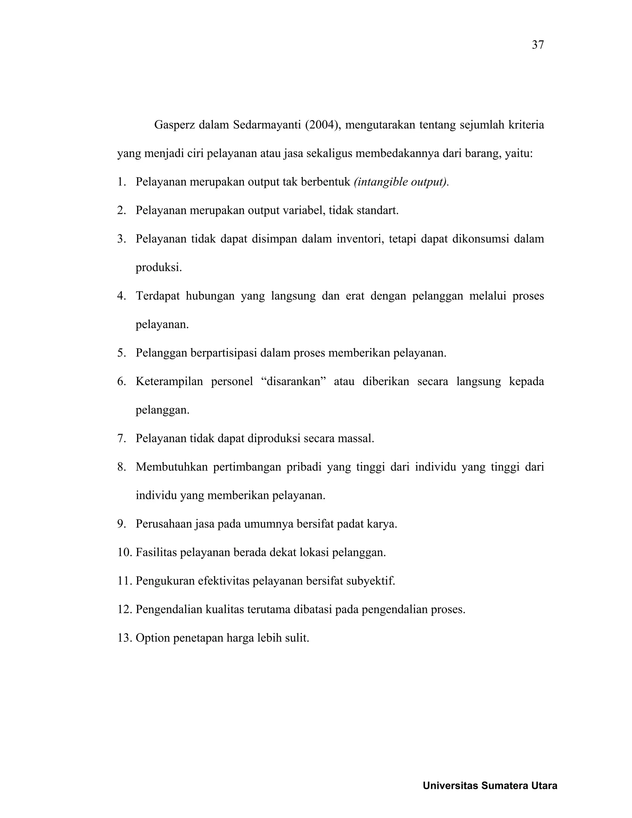 37
Gasperz dalam Sedarmayanti (2004), mengutarakan tentang sejumlah kriteria
yang menjadi ciri pelayanan atau jasa sekaligus membedakannya dari barang, yaitu:
1. Pelayanan merupakan output tak berbentuk (intangible output).
2. Pelayanan merupakan output variabel, tidak standart.
3. Pelayanan tidak dapat disimpan dalam inventori, tetapi dapat dikonsumsi dalam
produksi.
4. Terdapat hubungan yang langsung dan erat dengan pelanggan melalui proses
pelayanan.
5. Pelanggan berpartisipasi dalam proses memberikan pelayanan.
6. Keterampilan personel “disarankan” atau diberikan secara langsung kepada
pelanggan.
7. Pelayanan tidak dapat diproduksi secara massal.
8. Membutuhkan pertimbangan pribadi yang tinggi dari individu yang tinggi dari
individu yang memberikan pelayanan.
9. Perusahaan jasa pada umumnya bersifat padat karya.
10. Fasilitas pelayanan berada dekat lokasi pelanggan.
11. Pengukuran efektivitas pelayanan bersifat subyektif.
12. Pengendalian kualitas terutama dibatasi pada pengendalian proses.
13. Option penetapan harga lebih sulit.
Universitas Sumatera Utara
 