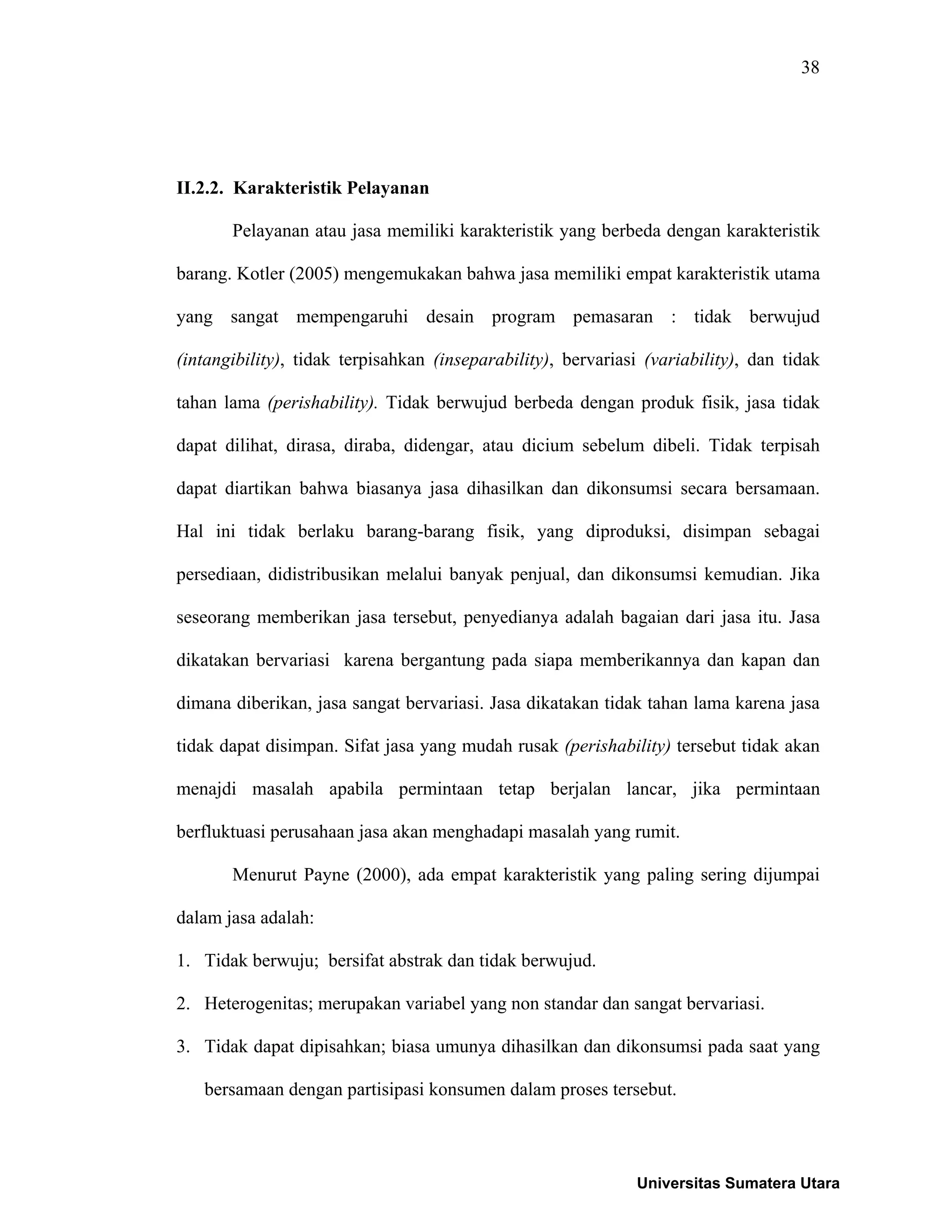 38
II.2.2. Karakteristik Pelayanan
Pelayanan atau jasa memiliki karakteristik yang berbeda dengan karakteristik
barang. Kotler (2005) mengemukakan bahwa jasa memiliki empat karakteristik utama
yang sangat mempengaruhi desain program pemasaran : tidak berwujud
(intangibility), tidak terpisahkan (inseparability), bervariasi (variability), dan tidak
tahan lama (perishability). Tidak berwujud berbeda dengan produk fisik, jasa tidak
dapat dilihat, dirasa, diraba, didengar, atau dicium sebelum dibeli. Tidak terpisah
dapat diartikan bahwa biasanya jasa dihasilkan dan dikonsumsi secara bersamaan.
Hal ini tidak berlaku barang-barang fisik, yang diproduksi, disimpan sebagai
persediaan, didistribusikan melalui banyak penjual, dan dikonsumsi kemudian. Jika
seseorang memberikan jasa tersebut, penyedianya adalah bagaian dari jasa itu. Jasa
dikatakan bervariasi karena bergantung pada siapa memberikannya dan kapan dan
dimana diberikan, jasa sangat bervariasi. Jasa dikatakan tidak tahan lama karena jasa
tidak dapat disimpan. Sifat jasa yang mudah rusak (perishability) tersebut tidak akan
menajdi masalah apabila permintaan tetap berjalan lancar, jika permintaan
berfluktuasi perusahaan jasa akan menghadapi masalah yang rumit.
Menurut Payne (2000), ada empat karakteristik yang paling sering dijumpai
dalam jasa adalah:
1. Tidak berwuju; bersifat abstrak dan tidak berwujud.
2. Heterogenitas; merupakan variabel yang non standar dan sangat bervariasi.
3. Tidak dapat dipisahkan; biasa umunya dihasilkan dan dikonsumsi pada saat yang
bersamaan dengan partisipasi konsumen dalam proses tersebut.
Universitas Sumatera Utara
 
