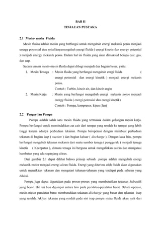 BAB II
TINJAUAN PUSTAKA
2.1 Mesin- mesin Fluida
Mesin fluida adalah mesin yang berfungsi untuk mengubah energi mekanis poros menjadi
energy potensial atau sebaliknyamengubah energi fluida ( energi kinetic dan energy potensial
) menjadi energy mekanik poros. Dalam hal ini fluida yang akan dimaksud berupa cair, gas,
dan uap.
Secara umum mesin-mesin fluida dapat dibagi menjadi dua bagian besar, yaitu:
1. Mesin Tenaga : Mesin fluida yang berfungsi mengubah enrgi fluida (
energi potensial dan energi kinetik ) menjadi energi mekanis
poros.
Contoh : Turbin, kincir air, dan kincir angin
2. Mesin Kerja : Mesin yang berfungsi mengubah energi mekanis poros menjadi
energy fluida ( energi potensial dan energi kinetik)
Contoh : Pompa, kompresor, kipas (fan)
2.2 Pengertian Pompa
Pompa adalah salah satu mesin fluida yang termasuk dalam golongan mesin kerja.
Pompa berfungsi untuk memindahkan zat cair dari tempat yang rendah ke tempat yang lebih
tinggi karena adanya perbedaan tekanan. Pompa beroperasi dengan membuat perbedaan
tekanan di bagian isap ( suction ) dan bagian keluar ( discharge ). Dengan kata lain, pompa
berfungsi mengubah tekanan mekanis dari suatu sumber tenaga ( penggerak ) menjadi tenaga
kinetis ( Kecepatan ), dimana tenaga ini berguna untuk mengalirkan cairan dan mengatasi
hambatan yang ada sepanjang aliran.
Dari gambar 2.1 dapat dilihat bahwa prinsip sebuah pompa adalah mengubah energi
mekanik motor menjadi energi aliran fluida. Energi yang diterima oleh fluida akan digunakan
untuk menaikkan tekanan dan mengatasi tahanan-tahanan yang terdapat pada saluran yang
dilalui.
Pompa juga dapat digunakan pada proses-proses yang membutuhkan tekanan hidraulik
yang besar. Hal ini bisa dijumpai antara lain pada peralatan-peralatan berat. Dalam operasi,
mesin-mesin peralatan berat membutuhkan tekanan discharge yang besar dan tekanan isap
yang rendah. Akibat tekanan yang rendah pada sisi isap pompa maka fluida akan naik dari
 