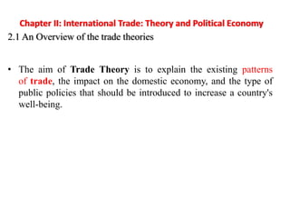 Chapter II: International Trade: Theory and Political Economy
2.1 An Overview of the trade theories
• The aim of Trade Theory is to explain the existing patterns
of trade, the impact on the domestic economy, and the type of
public policies that should be introduced to increase a country's
well-being.
 