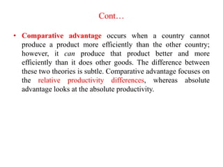 Cont…
• Comparative advantage occurs when a country cannot
produce a product more efficiently than the other country;
however, it can produce that product better and more
efficiently than it does other goods. The difference between
these two theories is subtle. Comparative advantage focuses on
the relative productivity differences, whereas absolute
advantage looks at the absolute productivity.
 
