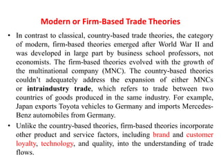 Modern or Firm-Based Trade Theories
• In contrast to classical, country-based trade theories, the category
of modern, firm-based theories emerged after World War II and
was developed in large part by business school professors, not
economists. The firm-based theories evolved with the growth of
the multinational company (MNC). The country-based theories
couldn’t adequately address the expansion of either MNCs
or intraindustry trade, which refers to trade between two
countries of goods produced in the same industry. For example,
Japan exports Toyota vehicles to Germany and imports Mercedes-
Benz automobiles from Germany.
• Unlike the country-based theories, firm-based theories incorporate
other product and service factors, including brand and customer
loyalty, technology, and quality, into the understanding of trade
flows.
 