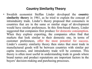 Country Similarity Theory
• Swedish economist Steffan Linder developed the country
similarity theory in 1961, as he tried to explain the concept of
intraindustry trade. Linder’s theory proposed that consumers in
countries that are in the same or similar stage of development
would have similar preferences. In this firm-based theory, Linder
suggested that companies first produce for domestic consumption.
When they explore exporting, the companies often find that
markets that look similar to their domestic one, in terms of
customer preferences, offer the most potential for success.
Linder’s country similarity theory then states that most trade in
manufactured goods will be between countries with similar per
capita incomes, and intraindustry trade will be common. This
theory is often most useful in understanding trade in goods where
brand names and product reputations are important factors in the
buyers’ decision-making and purchasing processes.
 