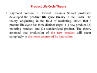 Product Life Cycle Theory
• Raymond Vernon, a Harvard Business School professor,
developed the product life cycle theory in the 1960s. The
theory, originating in the field of marketing, stated that a
product life cycle has three distinct stages: (1) new product, (2)
maturing product, and (3) standardized product. The theory
assumed that production of the new product will occur
completely in the home country of its innovation.
 