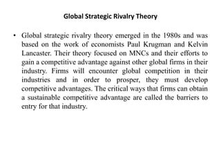 Global Strategic Rivalry Theory
• Global strategic rivalry theory emerged in the 1980s and was
based on the work of economists Paul Krugman and Kelvin
Lancaster. Their theory focused on MNCs and their efforts to
gain a competitive advantage against other global firms in their
industry. Firms will encounter global competition in their
industries and in order to prosper, they must develop
competitive advantages. The critical ways that firms can obtain
a sustainable competitive advantage are called the barriers to
entry for that industry.
 
