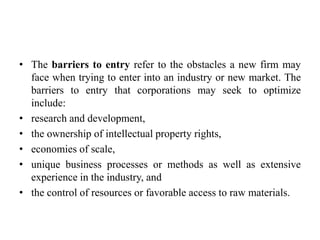 • The barriers to entry refer to the obstacles a new firm may
face when trying to enter into an industry or new market. The
barriers to entry that corporations may seek to optimize
include:
• research and development,
• the ownership of intellectual property rights,
• economies of scale,
• unique business processes or methods as well as extensive
experience in the industry, and
• the control of resources or favorable access to raw materials.
 