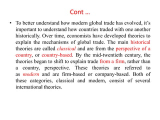 Cont …
• To better understand how modern global trade has evolved, it’s
important to understand how countries traded with one another
historically. Over time, economists have developed theories to
explain the mechanisms of global trade. The main historical
theories are called classical and are from the perspective of a
country, or country-based. By the mid-twentieth century, the
theories began to shift to explain trade from a firm, rather than
a country, perspective. These theories are referred to
as modern and are firm-based or company-based. Both of
these categories, classical and modern, consist of several
international theories.
 