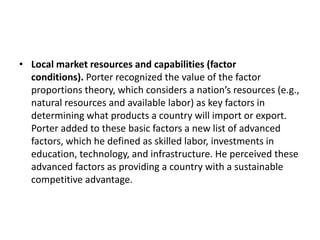 • Local market resources and capabilities (factor
conditions). Porter recognized the value of the factor
proportions theory, which considers a nation’s resources (e.g.,
natural resources and available labor) as key factors in
determining what products a country will import or export.
Porter added to these basic factors a new list of advanced
factors, which he defined as skilled labor, investments in
education, technology, and infrastructure. He perceived these
advanced factors as providing a country with a sustainable
competitive advantage.
 
