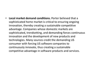 • Local market demand conditions. Porter believed that a
sophisticated home market is critical to ensuring ongoing
innovation, thereby creating a sustainable competitive
advantage. Companies whose domestic markets are
sophisticated, trendsetting, and demanding forces continuous
innovation and the development of new products and
technologies. Many sources credit the demanding US
consumer with forcing US software companies to
continuously innovate, thus creating a sustainable
competitive advantage in software products and services.
 