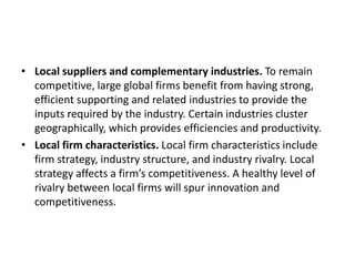 • Local suppliers and complementary industries. To remain
competitive, large global firms benefit from having strong,
efficient supporting and related industries to provide the
inputs required by the industry. Certain industries cluster
geographically, which provides efficiencies and productivity.
• Local firm characteristics. Local firm characteristics include
firm strategy, industry structure, and industry rivalry. Local
strategy affects a firm’s competitiveness. A healthy level of
rivalry between local firms will spur innovation and
competitiveness.
 