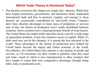 Which Trade Theory Is Dominant Today?
• The theories covered in this chapter are simply that—theories. While they
have helped economists, governments, and businesses better understand
international trade and how to promote, regulate, and manage it, these
theories are occasionally contradicted by real-world events. Countries
don’t have absolute advantages in many areas of production or services
and, in fact, the factors of production aren’t neatly distributed between
countries. Some countries have a disproportionate benefit of some factors.
The United States has ample arable land that can be used for a wide range
of agricultural products. It also has extensive access to capital. While it’s
labor pool may not be the cheapest, it is among the best educated in the
world. These advantages in the factors of production have helped the
United States become the largest and richest economy in the world.
Nevertheless, the United States also imports a vast amount of goods and
services, as US consumers use their wealth to purchase what they need
and want—much of which is now manufactured in other countries that
have sought to create their own comparative advantages through cheap
labor, land, or production costs.
 