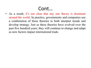 Cont…
• As a result, it’s not clear that any one theory is dominant
around the world. In practice, governments and companies use
a combination of these theories to both interpret trends and
develop strategy. Just as these theories have evolved over the
past five hundred years, they will continue to change and adapt
as new factors impact international trade.
 