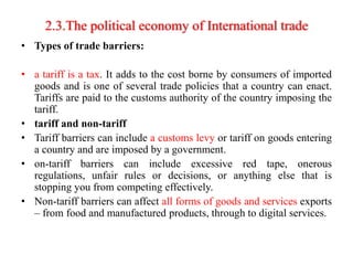 2.3.The political economy of International trade
• Types of trade barriers:
• a tariff is a tax. It adds to the cost borne by consumers of imported
goods and is one of several trade policies that a country can enact.
Tariffs are paid to the customs authority of the country imposing the
tariff.
• tariff and non-tariff
• Tariff barriers can include a customs levy or tariff on goods entering
a country and are imposed by a government.
• on-tariff barriers can include excessive red tape, onerous
regulations, unfair rules or decisions, or anything else that is
stopping you from competing effectively.
• Non-tariff barriers can affect all forms of goods and services exports
– from food and manufactured products, through to digital services.
 