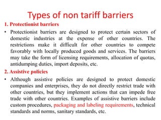 Types of non tariff barriers
1. Protectionist barriers
• Protectionist barriers are designed to protect certain sectors of
domestic industries at the expense of other countries. The
restrictions make it difficult for other countries to compete
favorably with locally produced goods and services. The barriers
may take the form of licensing requirements, allocation of quotas,
antidumping duties, import deposits, etc.
2. Assistive policies
• Although assistive policies are designed to protect domestic
companies and enterprises, they do not directly restrict trade with
other countries, but they implement actions that can impede free
trade with other countries. Examples of assistive barriers include
custom procedures, packaging and labeling requirements, technical
standards and norms, sanitary standards, etc.
 
