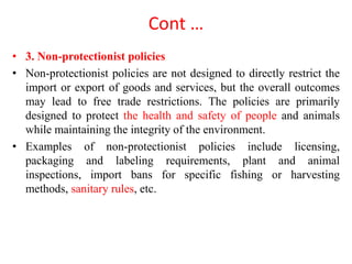 Cont …
• 3. Non-protectionist policies
• Non-protectionist policies are not designed to directly restrict the
import or export of goods and services, but the overall outcomes
may lead to free trade restrictions. The policies are primarily
designed to protect the health and safety of people and animals
while maintaining the integrity of the environment.
• Examples of non-protectionist policies include licensing,
packaging and labeling requirements, plant and animal
inspections, import bans for specific fishing or harvesting
methods, sanitary rules, etc.
 