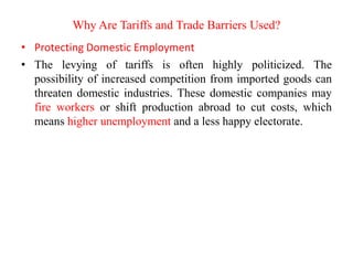 Why Are Tariffs and Trade Barriers Used?
• Protecting Domestic Employment
• The levying of tariffs is often highly politicized. The
possibility of increased competition from imported goods can
threaten domestic industries. These domestic companies may
fire workers or shift production abroad to cut costs, which
means higher unemployment and a less happy electorate.
 