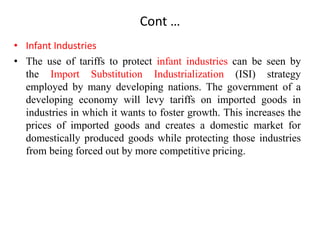 Cont …
• Infant Industries
• The use of tariffs to protect infant industries can be seen by
the Import Substitution Industrialization (ISI) strategy
employed by many developing nations. The government of a
developing economy will levy tariffs on imported goods in
industries in which it wants to foster growth. This increases the
prices of imported goods and creates a domestic market for
domestically produced goods while protecting those industries
from being forced out by more competitive pricing.
 