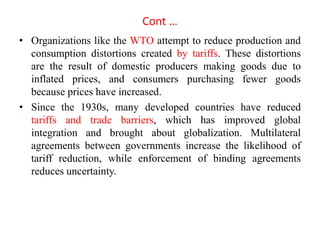 Cont …
• Organizations like the WTO attempt to reduce production and
consumption distortions created by tariffs. These distortions
are the result of domestic producers making goods due to
inflated prices, and consumers purchasing fewer goods
because prices have increased.
• Since the 1930s, many developed countries have reduced
tariffs and trade barriers, which has improved global
integration and brought about globalization. Multilateral
agreements between governments increase the likelihood of
tariff reduction, while enforcement of binding agreements
reduces uncertainty.
 