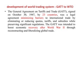 development of world trading system : GATT to WTO
• The General Agreement on Tariffs and Trade (GATT), signed
on October 30, 1947, by 23 countries, was a legal
agreement minimizing barriers to international trade by
eliminating or reducing quotas, tariffs, and subsidies while
preserving significant regulations. The GATT was intended to
boost economic recovery after World War II through
reconstructing and liberalizing global trade.
 