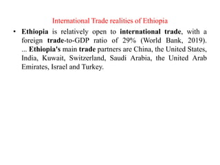 International Trade realities of Ethiopia
• Ethiopia is relatively open to international trade, with a
foreign trade-to-GDP ratio of 29% (World Bank, 2019).
... Ethiopia's main trade partners are China, the United States,
India, Kuwait, Switzerland, Saudi Arabia, the United Arab
Emirates, Israel and Turkey.
 