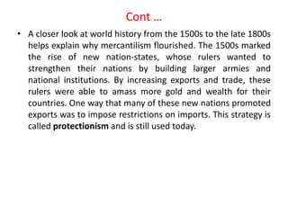 Cont …
• A closer look at world history from the 1500s to the late 1800s
helps explain why mercantilism flourished. The 1500s marked
the rise of new nation-states, whose rulers wanted to
strengthen their nations by building larger armies and
national institutions. By increasing exports and trade, these
rulers were able to amass more gold and wealth for their
countries. One way that many of these new nations promoted
exports was to impose restrictions on imports. This strategy is
called protectionism and is still used today.
 