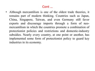Cont …
• Although mercantilism is one of the oldest trade theories, it
remains part of modern thinking. Countries such as Japan,
China, Singapore, Taiwan, and even Germany still favor
exports and discourage imports through a form of neo-
mercantilism in which the countries promote a combination of
protectionist policies and restrictions and domestic-industry
subsidies. Nearly every country, at one point or another, has
implemented some form of protectionist policy to guard key
industries in its economy.
 
